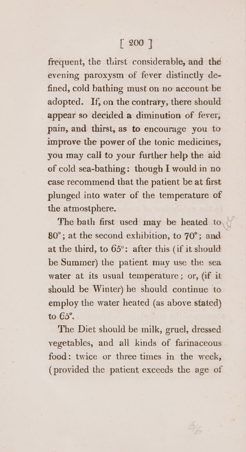 frequent, the thirst considerable, and the evening paroxysm of fever distinctly de- fined, cold bathing must on no account be adopted. If, on the contrary, there should appear so decided a diminution of fever, pain, and thirst, as to encourage you to improve the power of the tonic medicines, you may call to your further help the aid of cold sea-bathing: though I would in no case recommend that the patient be at first plunged into water of the temperature of the atmostphere. 80°; at the second exhibition, to 70°; and at the third, to 65°: after this (if it should be Summer) the patient may use the sea water at its usual temperature; or, (if it should be Winter) he should continue to employ the water heated (as above stated) to 35”. The Diet should be milk, gruel, dressed vegetables, and all kinds of farinaceous food: twice or three times in the week, (provided the patient exceeds the age of