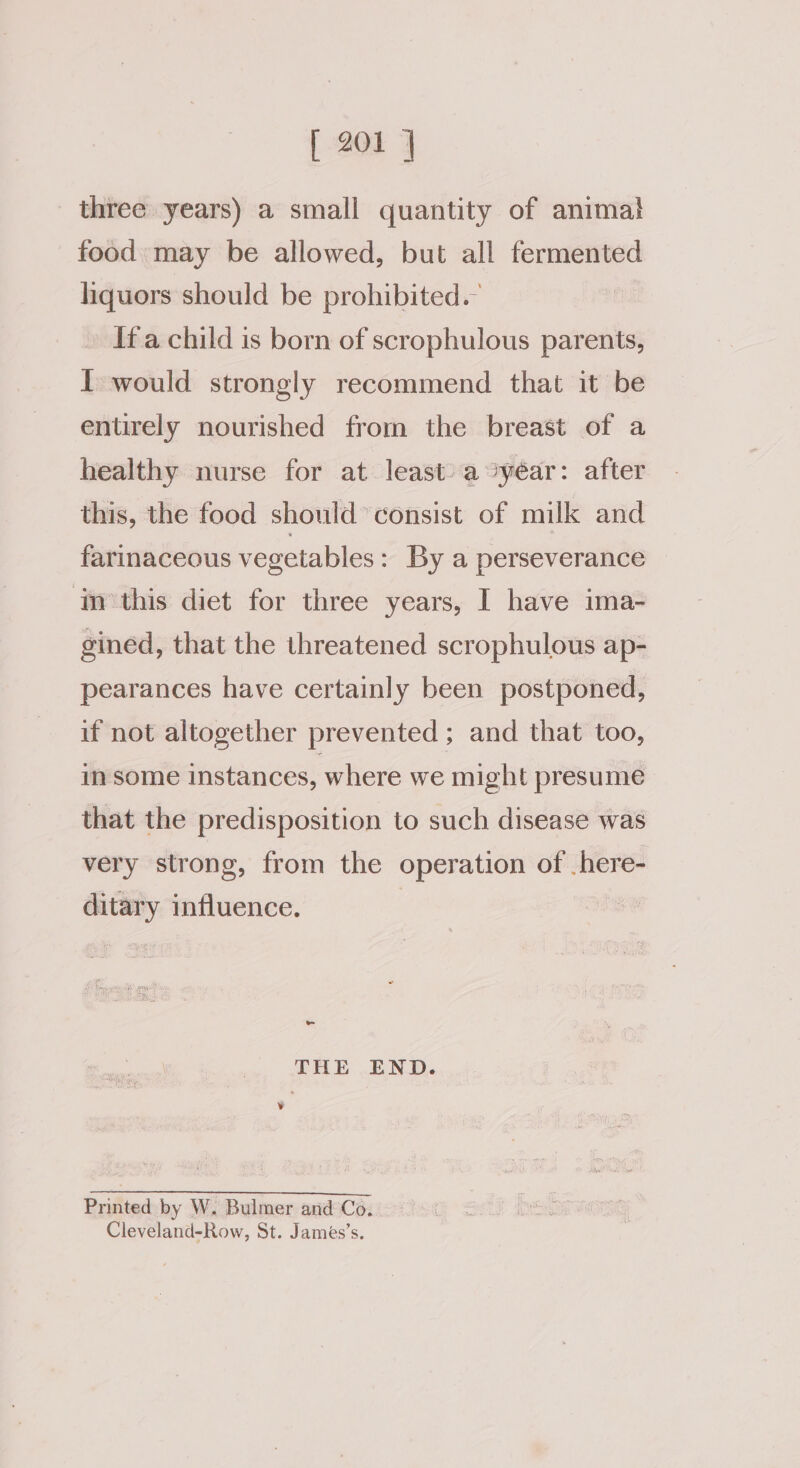 three years) a small quantity of animal food: may be allowed, but all fermented liquors should be prohibited. » Ifa child is born of scrophulous parents, I would strongly recommend that it be entirely nourished from the breast of a healthy nurse for at least) a syéar: after this, the food should’ consist of milk and farinaceous vegetables : By a perseverance ‘in’this diet for three years, I have ima- gined, that the threatened scrophulous ap- pearances have certainly been postponed, if not altogether prevented ; and that too, in some instances, where we might presume that the predisposition to such disease was very strong, from the operation of .here- ditary influence. rs THE END. Printed by W. Bulmer and Co. Cleveland-Row, St. James’s.