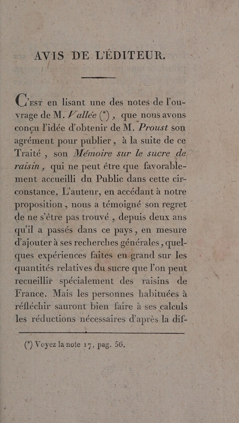 _ AVIS DE L'ÉDITEUR. Cris en lisant une des notes de l’ou- vrage de M. J’allée (”, que nous avons conçu l'idée d'obtenir de M. Proust son agrément pour publier, à la suite de ce Traité , son Mémoire sur le sucre de raisin, qui ne peut être que favorable- ment accueilli du Public dans cette cir- constance, L'auteur, en accédant à notre proposition , nous à témoigné son regret de ne s'être pas trouvé , depuis deux ans qu'il a passés dans ce pays, en mesure d'ajouter à ses recherches générales , quel- cues expériences faites en grand sur les quantités relatives du sucre que l’on peut recueillir spécialement des raisins de France. Mais les personnes habituées à réfléchir sauront bien faire à ses calculs les réductions nécessaires d’après la dif- (”) Voyez la note 17, pag. 56,