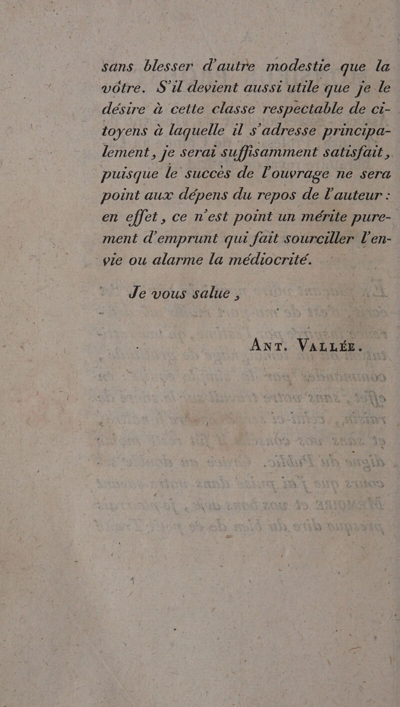 sans blesser d'autre modestie que la vôtre. S'il devient aussi utile que je-le désire à cette classe respectable de ci- toyens à laquelle il s'adresse principa- lement, Je serai suffi isamment satisfait, puisque le succès de l ouvrage ne sera point aux dépens du repos de l’auteur : an ellel, Celmest point un mérite pure- ment d'emprunt qui fait sourciller l’en- pie ou alarme la médiocrité. Je vous salue , ANT. VALLÉE.