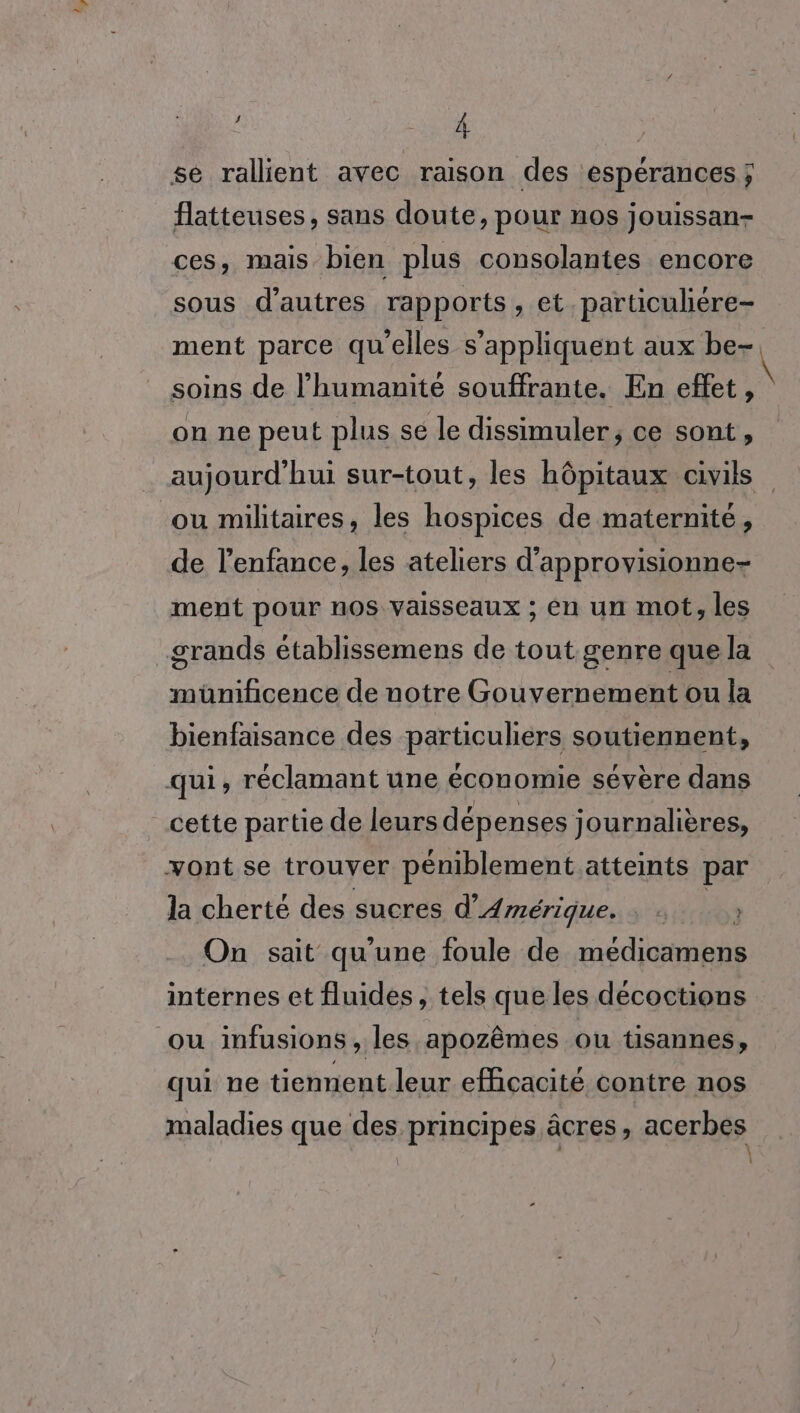 Lo | se rallient avec raison des espérances ; flatteuses, sans doute, pour nos jouissan- ces, mais bien plus consolantes encore sous d’autres rapports, et. particuliére- ment parce qu'elles s'appliquent aux be- soins de l'humanité souffrante. En effet, on ne peut plus se le dissimuler; ce sont, ou militaires, les hospices de maternité, de l’enfance, les ateliers d’approvisionne- ment pour nos vaisseaux ; en un mot, les grands établissemens de tout genre que la ed de uotre Gouvernement ou la bienfaisance des particuliers soutiennent, qui, réclamant une économie sévère dans cette partie de leurs dépenses journalières, yont se trouver péniblement atteints par la cherté des sucres d'Amérique. : : } On sait qu'une foule de médicamens internes et fluides, tels que les decoctions ou infusions , les apozêmes ou tisannes, qui ne tiennent leur efficacité contre nos maladies que des principes âcres, acerbes \ \