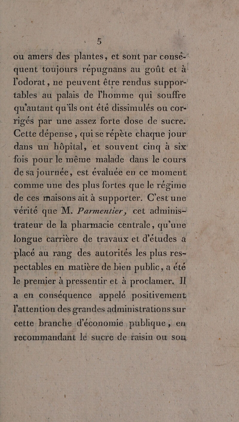 De 1215 | ou amers des plantes, et sont par conse-’ quent toujours répugnans au goût et à l'odorat , ne peuvent être rendus suppor- tables au palais de l'homme qui souffre qu'autant qu'ils ont été dissimulés ou cor- rigés par une assez forte dose de sucre. Cette dépense, quise répète chaque jour dans un hôpital, et souvent cinq à Six fois pour le même malade dans le cours de sa journée, est évaluée en ce moment _ comme une des plus fortes que le régime de ces maisons ait à supporter. C’est une vérité que M. Parmentier, cet adminis- trateur de la pharmacie centrale, qu’une longue carrière de travaux et d’études a ‘placé au rang des autorités les plus res- pectables en matière de bien public, a été le premier à pressentir et à proclamer. Il a en conséquence appelé positivement l'attention des grandes administrations sur cette branche d'économie publique, en recommandant lé sucre de raisin ou son