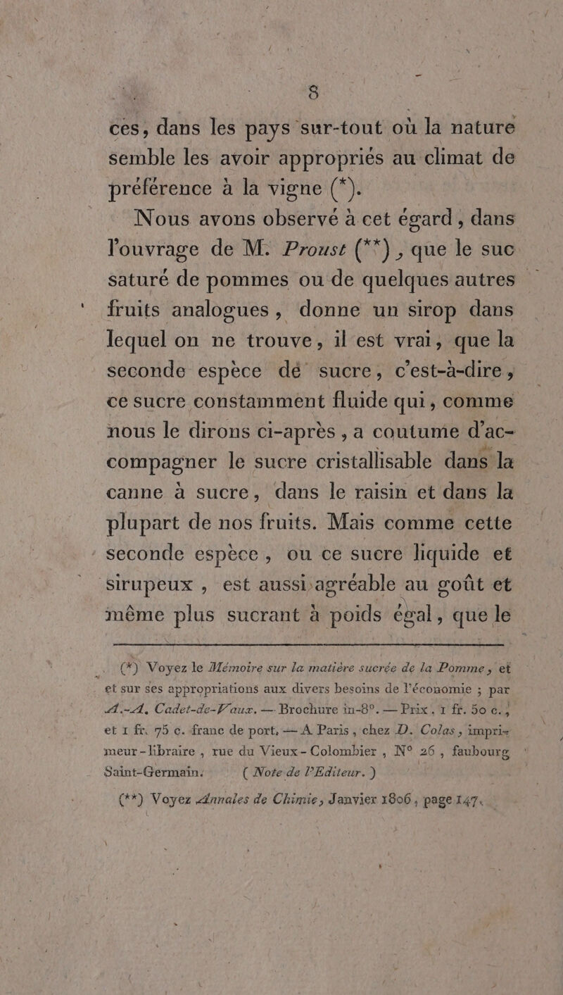 ces, dans les pays sur-tout où ï la nature semble les avoir appropriés au climat de préférence à la vigne (*). Nous avons observé à cet égard , dans l'ouvrage de M. Proust (”) , que le suc saturé de pommes ou de quelques autres fruits analogues, donne un sirop dans lequel on ne trouve, il est vrai, que la seconde espèce dé sucre, c’est-à-dire, ce sucre constamment fluide qui, comme nous le dirons ci-après , a coutume d’ac- compagner le sucre cristallisable dans la canne à sucre, dans le raisin et dans la plupart de nos fruits. Mais comme cette seconde espèce, ou ce sucre liquide et Sirupeux , est aussi agréable au goût et même plus sucrant à foids égal, ie le (*) Voyez le Mémoire sur la matiére sucrée de la Pomme, et et sur ses appropriations aux divers besoins de l’économie ; par A. A, Cadet-de-V'aux. — Brochure in-8°. — Prix, 1 ff. 50 c.; et 1 fr, 75 c. franc de port. — A Paris, chez D. Colas, impri- meur-lbraire , rue du Vieux- Colombier , N° 26 , faubourg Saint-Germain. ( Note de l'Editeur. ) (*) Voyez Annales de Chimie, Janvier 1806, page 147.