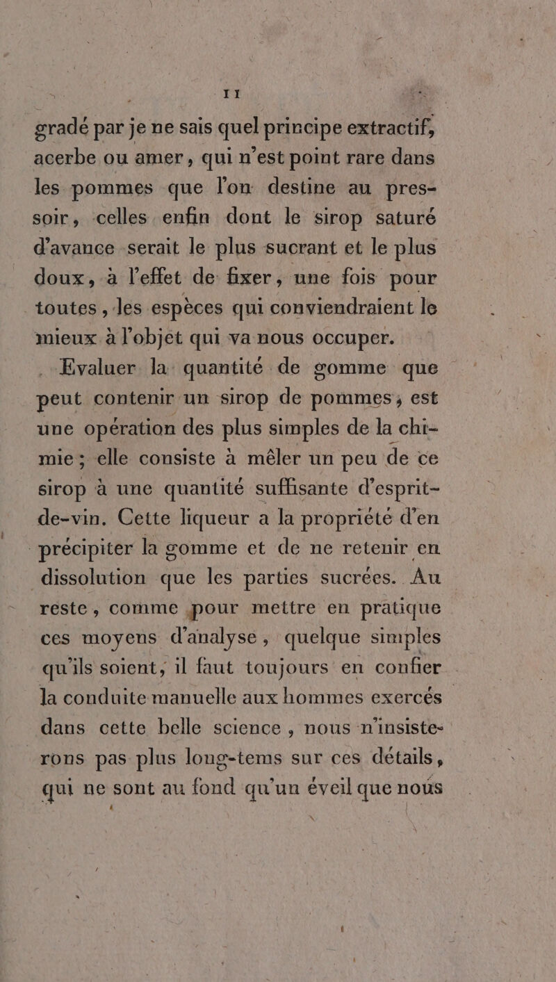T1 | gradé par je ne sais quel principe extractif, acerbe ou amer ) Qui n’est point rare dans les pommes que lon destine au pres- soir, celles enfin dont le sirop saturé d'avance serait le plus sucrant et le plus doux, à l'effet de fixer, une fois pour toutes ,/les espèces qui conviendraient le mieux à l'objet qui va nous occuper. .- Evaluer la quantité de gomme que peut contenir un sirop de pommes, est une opération des plus simples de la chi- mie ; elle consiste à mêler un peu de ce sirop à une quantité suffisante d’esprit- de-vin. Cette liqueur a la propriéte d'en précipiter la gomme et de ne retenir en dissolution que les parties sucrées. Au reste, comme pour mettre en pratique ces moyens d'analyse, quelque simples qu'ils soient, il faut toujours en confier la conduite manuelle aux hommes exercés dans cette belle science , nous n'insiste- _rons pas plus long-tems sur ces détails, qui ne sont au fond qu'un éveil que nous \