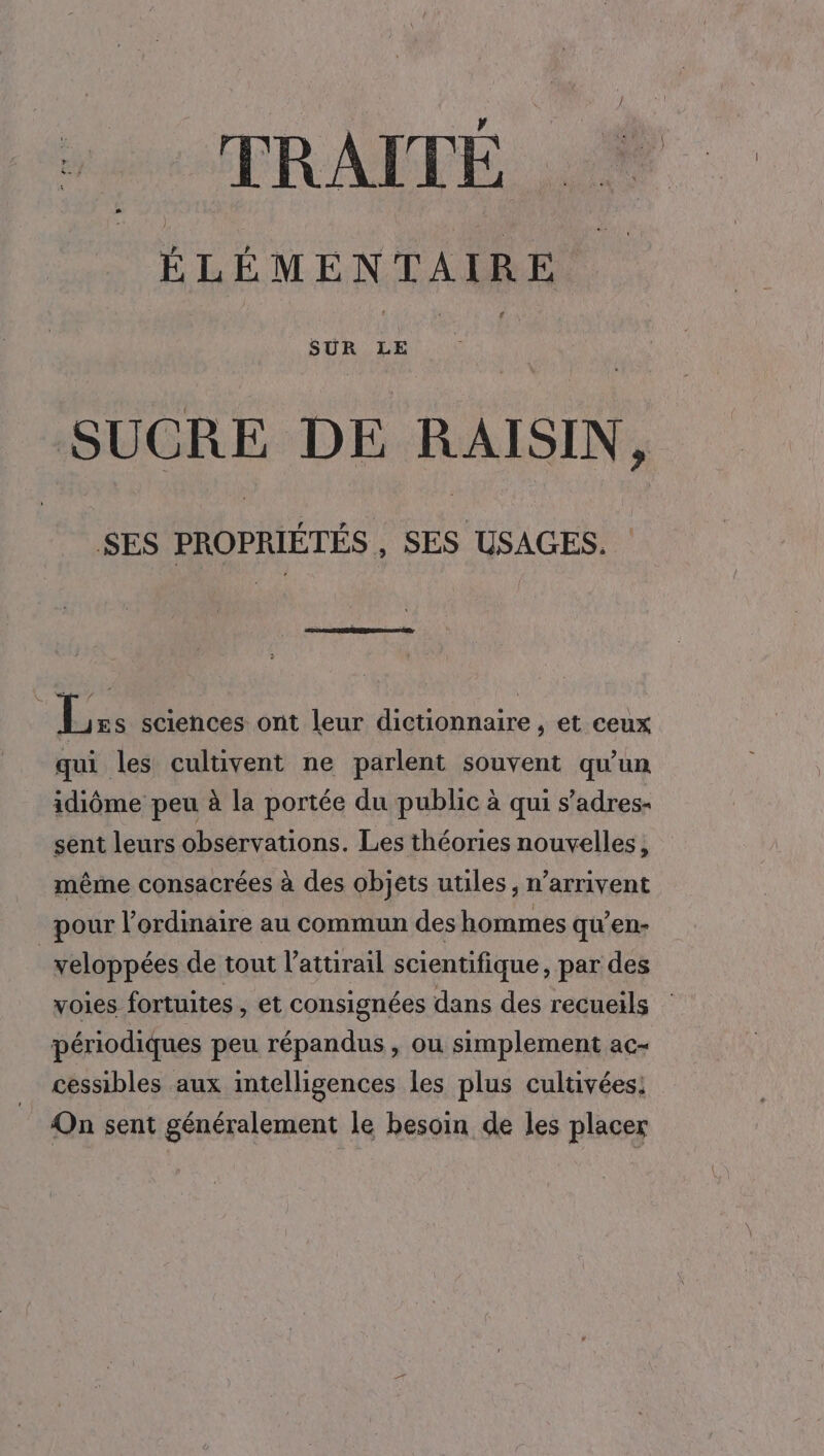 TRAITÉ _* ÉLÉMENTAIRE SUCRE DE RAISIN, SES PROPRIÉTÉS , SES USAGES. Le sciences ont leur dictionnaire , et ceux qui les cultivent ne parlent souvent qu'un idiôme peu à la portée du public à qui s’adres- sent leurs observations. Les théories nouvelles, même consacrées à des objets utiles, n’arrivent pour l’ordinaire au commun des hommes qu'en- | veloppées de tout l’attirail scientifique, par des voies fortuites , et consignées dans des recueils périodiques peu répandus , ou simplement ac- cessibles aux intelligences les plus cultivées: On sent généralement le besoin de les placer