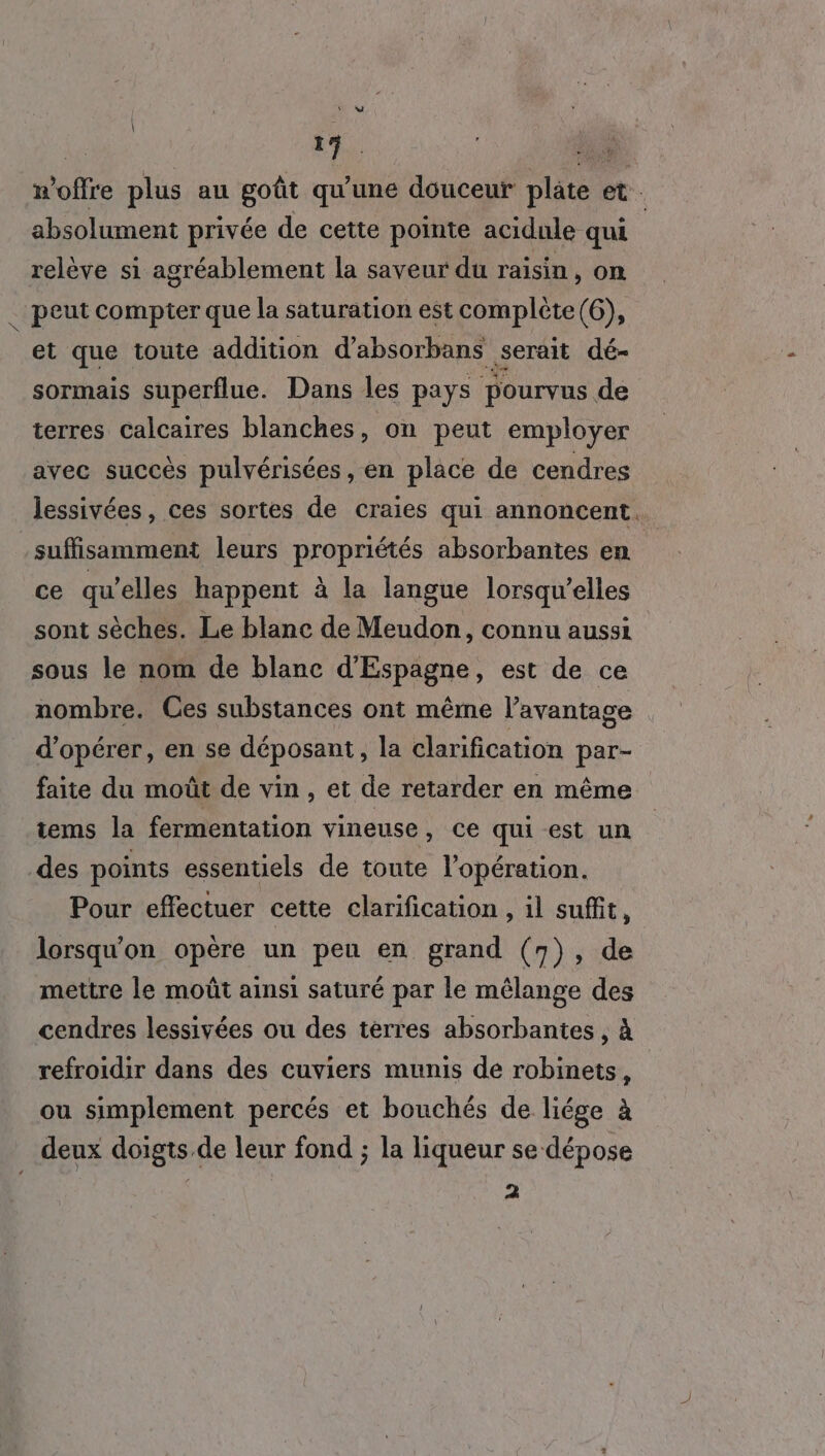 179. w’offre plus au goût qu’une douceur plâte et. \ absolument privée de cette pointe acidule qui | relève si agréablement la saveur du raisin, on _ peut compter que la saturation est complète (6), et que toute addition d’absorbans serait dé- sormais superflue. Dans les pays pourvus de terres Calcaires blanches, on peut employer avec succès pulvérisées, en place de cendres lessivées, ces sortes de craies qui annoncent. suffisamment leurs propriétés absorbantes en ce qu’elles happent à la langue lorsqu'elles sont sèches. Le blanc de Meudon, connu aussi sous le nom de blanc d’Espagne, est de ce nombre. Ces substances ont même l’avantage d'opérer, en se déposant, la clarification par- faite du moût de vin, et de retarder en même tems la fermentation vineuse, ce qui est un des points essentiels de toute l'opération. Pour effectuer cette clarification , il suffit, lorsqu'on opère un peu en grand (7), de mettre le moût ainsi saturé par le mélange des cendres lessivées ou des terres absorbantes , à refroidir dans des cuviers munis de robinets, ou simplement percés et bouchés de liége à deux doigts de leur fond ; la liqueur se dépose 2