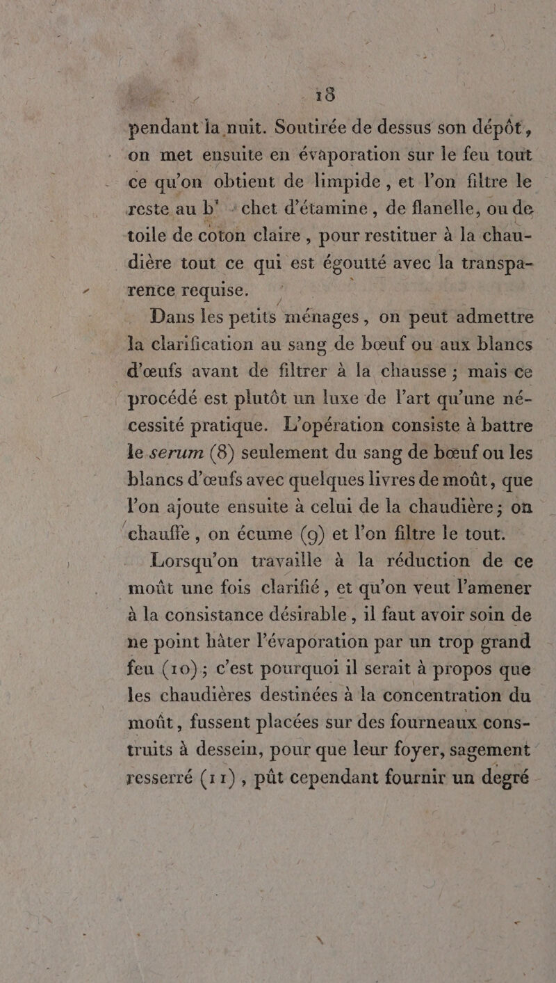 pendant la nuit. Soutirée de dessus son dépôt, on met ensuite en évaporation sur le feu tout ce qu’on obtient de limpide , et lon filtre le reste au b' : chet d'étamine, de flanélle, ou de toile de coton claire, pour restituer à la chau- dière tout ce qui est égouité avec la transpa- rence requise. Dans les petits ménages, on peut admettre la clarification au sang de bœuf ou aux blancs d'œufs avant de filtrer à la chausse ; mais ce procédé est plutôt un luxe de l’art qu'une né- cessité pratique. L'opération consiste à battre le serum (8) seulement du sang de bœuf ou les blancs d'œufs avec quelques livres de moût, que l'on ajoute ensuite à celui de la chaudière; on ‘chaufle , on écume (9) et l’on filtre le tout. Lorsqu'on travaille à la réduction de ce moût une fois clarifié, et qu’on veut l’amener à la consistance désirable, il faut avoir soin de ne point bâter l’évaporation par un trop grand feu (10); c’est pourquoi il serait à propos que les chaudières destinées à la concentration du moût, fussent placées sur des fourneaux cons- truits à dessein, pour que leur foyer, sagement resserré (11), pût cependant fournir un degré