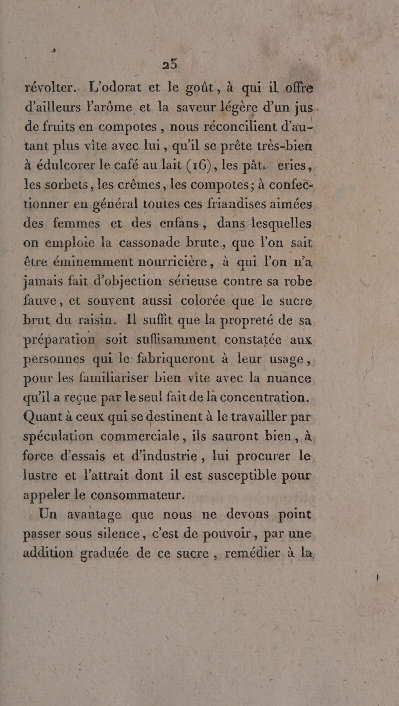 révolter.…. L’odorat et le goût, à qui il offre d’ailleurs lParôme et la saveur légère d'un ; jus de fruits en compotes , nous réconcilient d’ au- tant plus vite avec lui, qu’il se prête très-bien à édulcorer le café au lait (16), les pât eries, les sorbets, les crèmes, les compotes; à confec- tionner en général toutes ces friandises aimées des femmes et des enfans, dans lesquelles on emploie la cassonade brute, que l’on sait être éminemment nouïricière, à qui l'on wa jamais fait d’objection sérieuse contre sa robe : fauve, et souvent aussi colorée que le sucre brut du raisin. Il suffit que la propreté de sa préparation soit suflisamment constatée aux personnes qui le: fabriqueront à leur usage, pour les familiariser bien vite avec la nuance qu'il a reçue par le seul fait de la concentration. Quant à ceux qui se destinent à le travailler par spéculation commerciale , ils sauront bien, à force d'essais et d'industrie , lui procurer le lustre et l’attrait dont il est sascephble pour appeler le consommateur. . Un avantage que nous ne devons point passer sous silence, c’est de pouvoir, par une addition graduée de ce sucre , remédier à læ