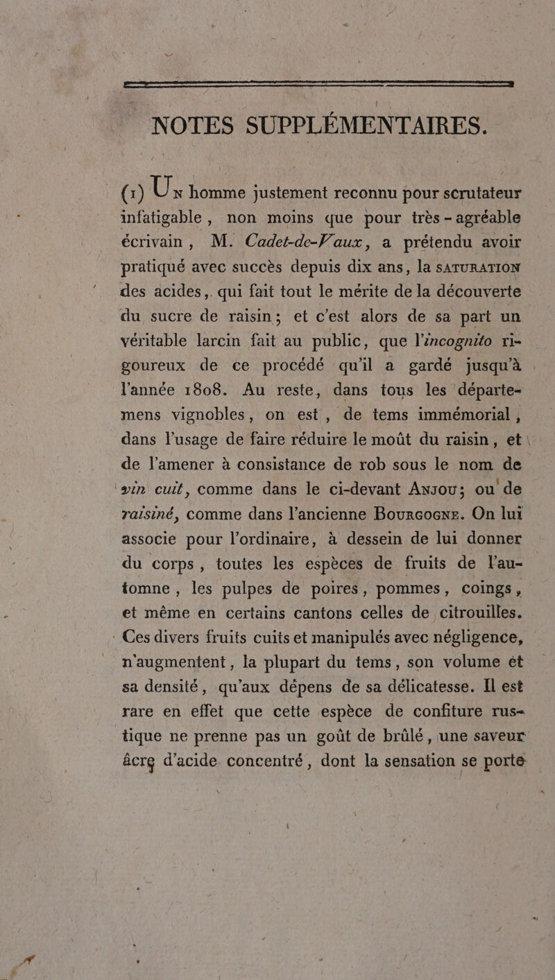 | NOTES SUPPLÉMENTAIRES. (:) UÜx homme justement reconnu pour scrutateur infatigable , non moins que pour très - agréable écrivain, M. Cadet-de-Vaux, a prétendu avoir pratiqué avec succès depuis dix ans, la SATURATION des acides. qui fait tout le mérite de la découverte du sucre de raisin; et c'est alors de sa part un véritable larcin fait au public, que l'incognito ri- goureux de ce procédé qu'il a gardé jusqu'à l’année 1808. Au reste, dans tous les départe- mens vignobles, on est, de tems immémorial, dans l’usage de faire réduire le moût du raisin , et \ de l’amener à consistance de rob sous le nom de (win cuit, comme dans le ci-devant Ansou; ou de raïsiné, comme dans l’ancienne Bourcoexe. On lui associe pour l'ordinaire, à dessein de lui donner du corps, toutes les espèces de fruits de l'au- tomne , les pulpes de poires, pommes, coings , et même en certains cantons celles de citrouilles. * Ces divers fruits cuits et manipulés avec négligence, n'augmentent, la plupart du tems, son volume ét sa densité, qu'aux dépens de sa délicatesse. Il est rare en effet que cette espèce de confiture rus- tique ne prenne pas un goût de brülé, une saveur âcrg d'acide concentré, dont la sensation se porte