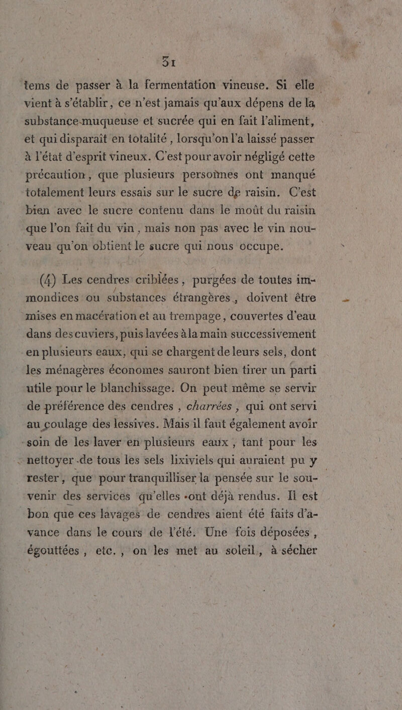 tems de passer à la fermentation vineuse. Si elle vient à s'établir, ce n’est jamais qu'aux dépens de la substance-muqueuse et sucrée qui en fait l'aliment, : et qui disparait en totalité , lorsqu'on l’a laissé passer à l’état d'esprit vineux. C'est pour avoir négligé cette précaution, que plusieurs persoïnes ont manqué ‘totalement leurs essais sur le sucre de raisin. C'est bien avec le sucre contenu dans le moût du raisin que l’on fait du vin, mais non pas avec le vin nou- veau qu'on obtient le sucre qui nous occupe. (4) Les cendres criblées, purgées de toutes im- mondices ou substances étrangères, doivent être mises en macération et au trempage, couvertes d'eau dans descuviers, puis lavées à la main successivement en plusieurs eaux, qui se chargent de leurs sels, dont les ménagères économes sauront bien tirer un parti utile pour le blanchissage. On peut même se servir de préférence des cendres , charrées , qui ont servi au coulage des lessives. Mais il faut également avoir -soin de les laver en plusieurs eaux, tant pour les - nettoyer .de tous les sels lixiviels qui auraient pu y rester , que pour tranquilliser la pensée sur le sou- venir des services qu'elles -ont déjà rendus. Il est bon que ces lavages de cendres aient été faits d’a- vance dans le cours de l'été. Une fois déposées , égouttées , etc., on les met au soleil, à sécher