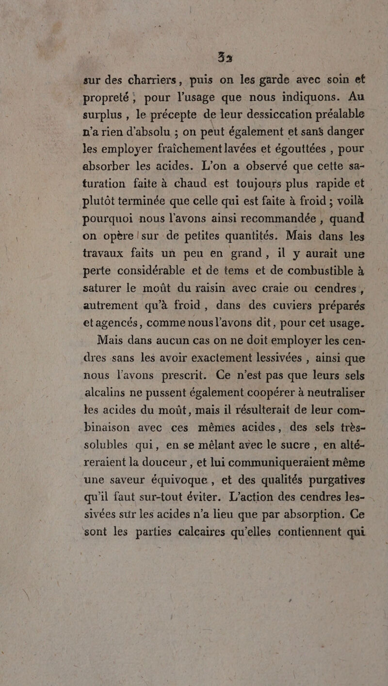 ; 33 sur des charriers, puis on les garde avec soin et propreté, pour l'usage que nous indiquons. Au surplus , le précepte de leur dessiccation préalable p'a rien d'absolu ; on peut également et sans danger les employer fraîchement lavées et égouttées , pour absorber les acides. L'on a observé que cette sa- turation faite à chaud est toujours plus rapide et plutôt terminée que celle qui est faite à froid ; voilà pourquoi nous l'avons ainsi recommandée , quand on opère |sur de petites quantités. Mais dans les travaux faits un peu en grand, il y aurait une perte considérable et de tems et de combustible à saturer le moût du raisin avec craie ou cendres , autrement qu’à froid, dans des cuviers préparés etagencés, comme nous l'avons dit, pour cet usage. Mais dans aucun cas on ne doit employer les cen- dres sans les avoir exactement lessivées , ainsi que nous l'avons prescrit. Ce n’est pas que leurs sels alcalins ne pussent également coopérer à neutraliser les acides du moût, mais il résulterait de leur com- binaison avec ces mêmes acides, des sels très- solubles qui, en se mêlant avec le sucre , en alté- reraient la douceur , et lui communiqueraient même une saveur équivoque , et des qualités purgatives qu'il faut sur-tout éviter. L'action des cendres les- sivées sur les acides n’a lieu que par absorption. Ce sont les parties calcaires qu’elles contiennent qui