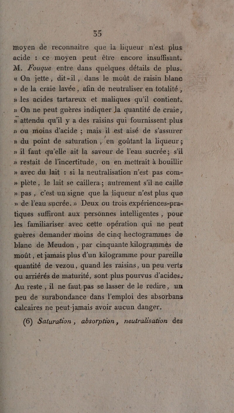 moyen de reconnaître que la liqueur n'est plus acide : ce moyen peut être encore insuffisant: M. Fouque entre dans quelques détails de plus. « On jette, dit-il, dans le moût de raisin blanc » de la craie lavée, afin de neutraliser en totalité, » les acides tartareux et maliques qu’il contient. » On ne peut guères indiquer Ja quantité de craie, » attendu qu’il y a des raisins qui fournissent plus » où -moins d'acide ; mais il .est aisé de s'assurer » du point de saturation , ‘en goûtant la liqueur ; » il faut qu’elle ait la saveur de l’eau sucrée; s'il .» restait de l'incertitude, on en mettrait à bouillir » avec du lait : si la neutralisation n’est pas com- » plète, le lait se caillera; autrement s’il ne caille » pas, C’est un signe que la liqueur n’est plus que » de l’eau sucrée.» Deux ou trois expériences-pra- tiques suffiront aux persônnes intelligentes , pour les familiariser avec cette opération qui ne peut guères demander moins de cinq hectogrammes de blanc de Meudon , par cinquante kilogrammèés de moût , et jamais plus d’un kilogramme pour pareille quantité de vezou, quand les raisins, un peu verts ou arriérés de maturité, sont plus pourvus d'acides. ” Au reste, il ne faut,pas se lasser de le redire, un peu de surabondance dans l'emploi des absorbans calcaires ne peut-jamais avoir aucun danger. (6) Saturation, absorption, neutralisation des