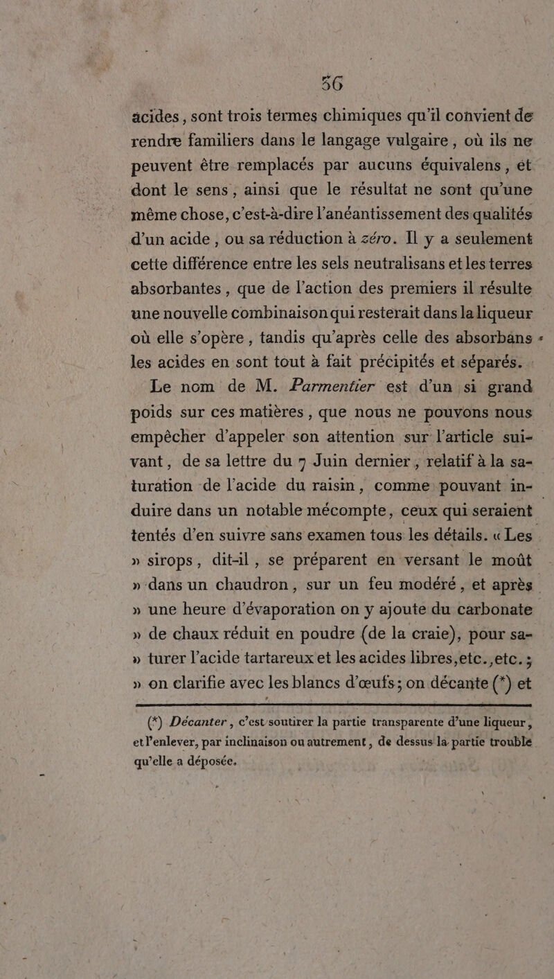 äcides, sont trois termes chimiques qu’il convient de rendre familiers dans le langage vulgaire, où ils ne peuvent être remplacés par aucuns équivalens, ét dont le sens, ainsi que le résultat ne sont qu'une même chose, c’est-à-dire l’anéantissement des qualités d’un acide , ou sa réduction à zéro. Il y a seulement cette différence entre les sels neutralisans et lesterres absorbantes , que de l’action des premiers il résulte où elle s'opère, tandis qu'après celle des absorbäns les acides en sont tout à fait précipités et séparés. : Le nom de M. Parmentier est d’un si grand poids sur ces matières, que nous ne pouvons nous empêcher d'appeler son attention sur l’article sui- vant, de sa lettre du 7 Juin dernier, relatif à la sa- duire dans un notable mécompte, ceux quiseraient « » sirops, dit-il, se préparent en versant le moût LA » une heure d’évaporation on y ajoute du carbonate » de chaux réduit en poudre (de la craie), pour sa- » turer l'acide tartareux et les acides libres,etc.,etc. ; LEA » on clarifie avec les blancs d'œufs; on décante (*) et (*) Décanter , c’estsoutirer la partie transparente d’une liqueur, etl’enlever, par inclinaison ou autrement , de dessus la partie trouble qu’elle a déposée.