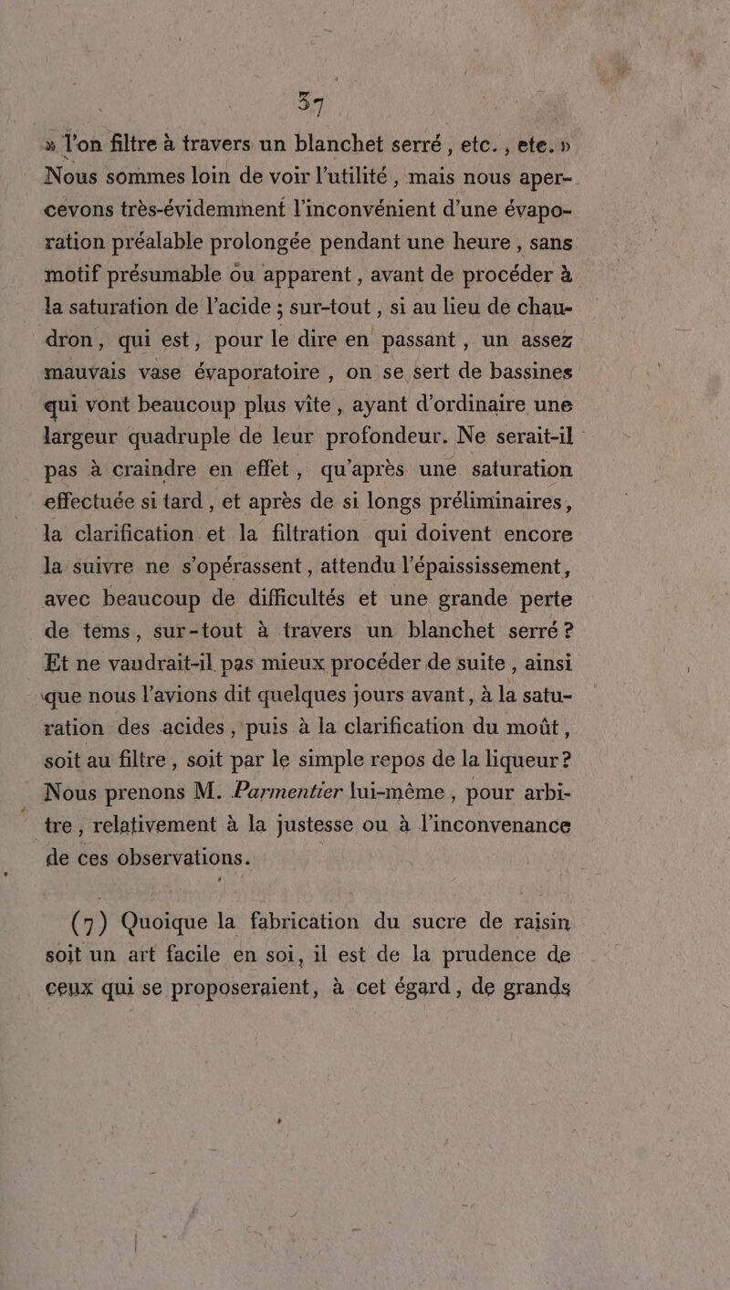 » Ton filtre à travers un blanchet serré , etc. , ete.» Nous sommes loin de voir l'utilité, mais nous aper-. cevons très-évidemmentf l'inconvénient d’une évapo- ration préalable prolongée pendant une heure , sans motif présumable ou apparent , avant de procéder à la saturation de l'acide ; sur-tout , si au lieu de chau- dron, qui est, pour le dire en passant, un assez mauvais vase évaporatoire , on se sert de bassines qui vont beaucoup plus vite, ayant d'ordinaire une largeur quadruple de leur profondeur. Ne serait-il pas à craindre en effet, qu'après une saturation effectuée si tard , et après de si longs préliminaires, la clarification et la filtration qui doivent encore la suivre ne s’opérassent, attendu l’épaississement, avec beaucoup de difficultés et une grande perte de tems, sur-tout à travers un blanchet serré ? Et ne vaudrait-il pas mieux procéder de suite , ainsi que nous l’avions dit quelques jours avant, à la satu- ration des acides , puis à la clarification du moût, soit au filtre , soit par le simple repos de la liqueur? Nous prenons M. Parmentier lui-même , pour arbi- tre, relativement à la justesse ou à l’inconvenance de ces observations. | (7) Quoique la fabrication du sucre de raisin soit un art facile en soi, il est de la prudence de ceux qui se proposeraient, à cet égard, de grands