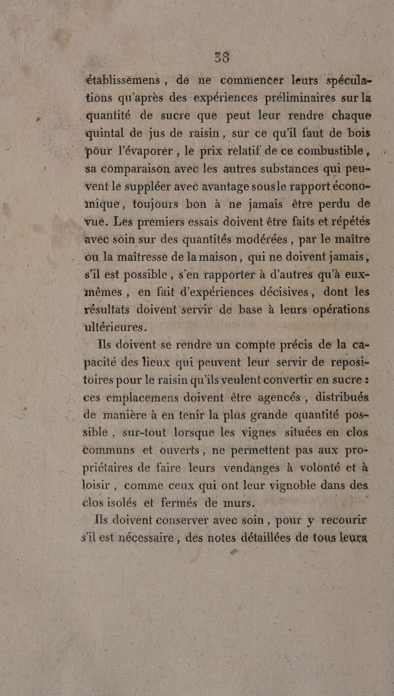 établissèmens , de ne commencer leurs spécule- tions qu'après des expériences préliminaires sur la quantité de sucre que peut leur rendre chaque quintal de jus de raisin, sur ce qu'il faut de bois pôur l’évaporer , le prix relatif de ce combustible, sa Comparaison avec les autres substances qui peu- vent le suppléer avec avantage sousle rapportécono- _miqué, toujours bon à ne jamais être perdu de vué. Les premiers essais doivent être faits et répétés avéc soin sur des quantités modérées , par le maître ou la maîtresse de la maison, qui ne doivent jamais, s’il est possible , s’en rapporter à d’autres qu’à eux- ‘mêmés, en fait d'expériences décisives, dont les résultats doivent servir de base à leurs opérations ultérieures. Ïls doivent se rendre un compte précis de la ca- pacité des lieux qui peuvent leur servir de reposi- toires pour le raisin qu’ils veulent convertir en sucre : ces emplacemens doivent être agencés , distribués de manière à en tenir la plus grande quantité pos- sible , sur-tout lorsque les vignes situées en clos communs et ouverts, ne permettent pas aux pro- priétaires de faire leurs vendanges à volonté et à loisir , comme ceux qui ont leur vignoble dans des clos sie et fermés de murs. j Ils doivent conserver avec soin, pour y recourir s'il est nécessaire, des notes détaillées de tous leurs ©