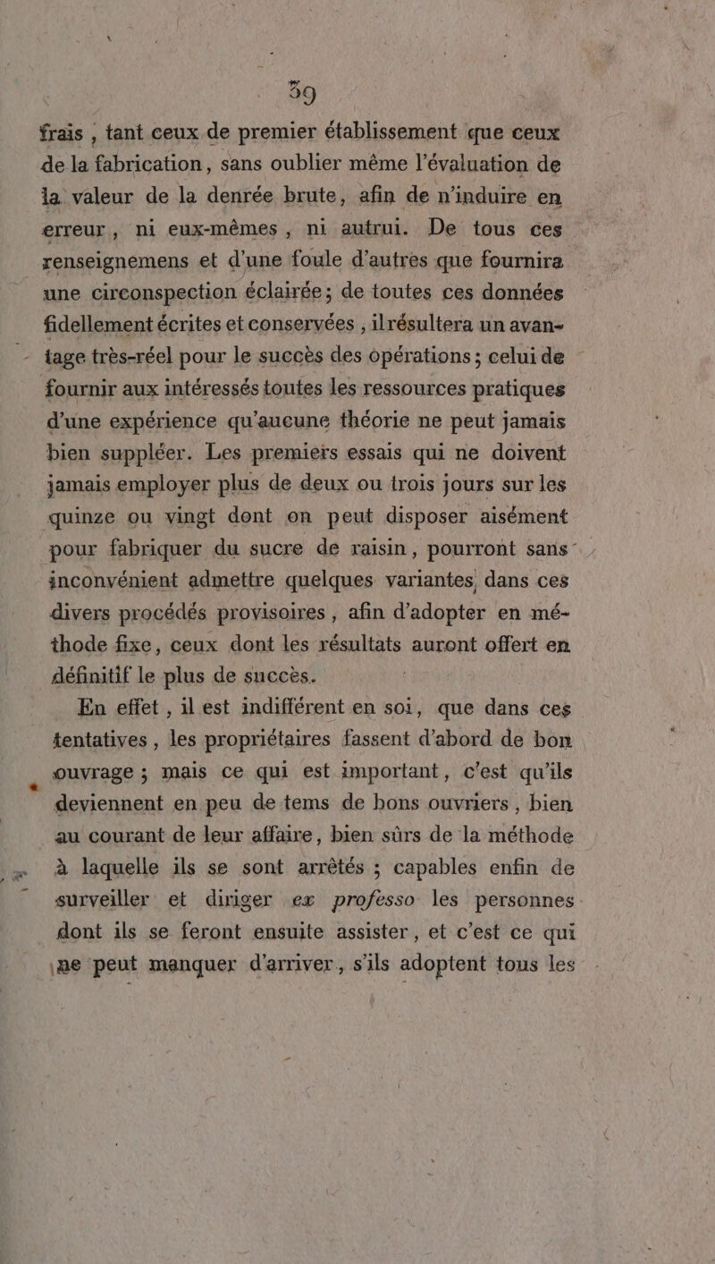 2 frais , tant ceux de premier établissement que ceux de la fabrication, sans oublier même l'évaluation de la valeur de la denrée brute, afin de n'induire en erreur , ni eux-mêmes , ni autrui. De tous ces renseignemens et d’une foule d’autres que fournira une circonspection éclairée; de toutes ces données fidellement écrites etconservées , ilrésultera un avan- iage très-réel pour le succès des opérations ; celui de fournir aux intéressés toutes les ressources pratiques d’une expérience qu'aucune théorie ne peut jamais bien suppléer. Les premiers essais qui ne doivent jamais employer plus de deux ou trois jours sur les quinze ou vingt dont on peut disposer aisément pour fabriquer du sucre de raisin , pourront sans inconvénient admettre quelques variantes, dans ces divers procédés provisoires , afin d'adopter en mé- thode fixe, ceux dont les résultats auront offert en définitif le plus de succès. En effet , il est indifférent en soi, que dans ces tentatives , les propriétaires fassent d’abord de bon ouvrage ; mais ce qui est important, c'est qu'ils deviennent en peu de tems de bons ouvriers , bien au courant de leur affaire, bien sûrs de la méthode à laquelle ils se sont arrêtés ; capables enfin de surveiller et diriger ex professo les personnes. dont ils se feront ensuite assister, et c’est ce qui ne peut manquer d'arriver, s'ils adoptent tous les