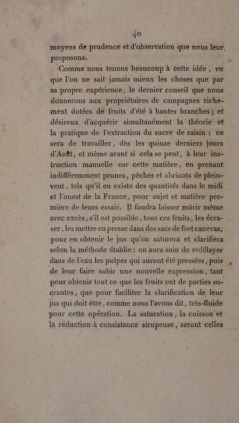 ‘moyens de prudence et d’abservation que nous leur, proposons | Comme nous tenons beaucoup à cette idée, vu que l'on ne sait jamais mieux les choses que par sa propre expérience, le dernier conseil que nous dônnerons aux propriétaires de campagnes riche- mèént dotées de fruits d'été à hautes branches ; et désireux d'acquérir simultanément la théorie et la pratique de l’extraction du sucre de raisin : ce sera de travailler, dès les quinze derniers jours d’Août, et même avant s1 cela se peut, à leur ins- truction manuelle sur cette matière, en prehant indifféremment prunes, pêches et abricots de plein- vent, tels qu'il en existe des quantités dans le midi et l’ouest de la France, pour sujet et matière pre- mière de leurs essais. Il faudra laisser mürir même avec excès, s’il est possible, tous ces fruits, les écra- ser, les mettre en presse dans des sacs de fort canevas, pour en obtenir le jus qu’on saturera et clarifiera selon la méthode établie : on aura soin de redélayer dans de l'eau les pulpes qui auront été pressées, puis de leur faire subir une nouvelle expression , tant pour obtenir tout ce que les fruits ont de parties su- drantes, que pour faciliter la clarification de leur jus qui doit être, comme nous l’avons dit, très-fluide pour cette opération. La saturation, la cuisson et la réduction à consistance sirupeuse, seront celles