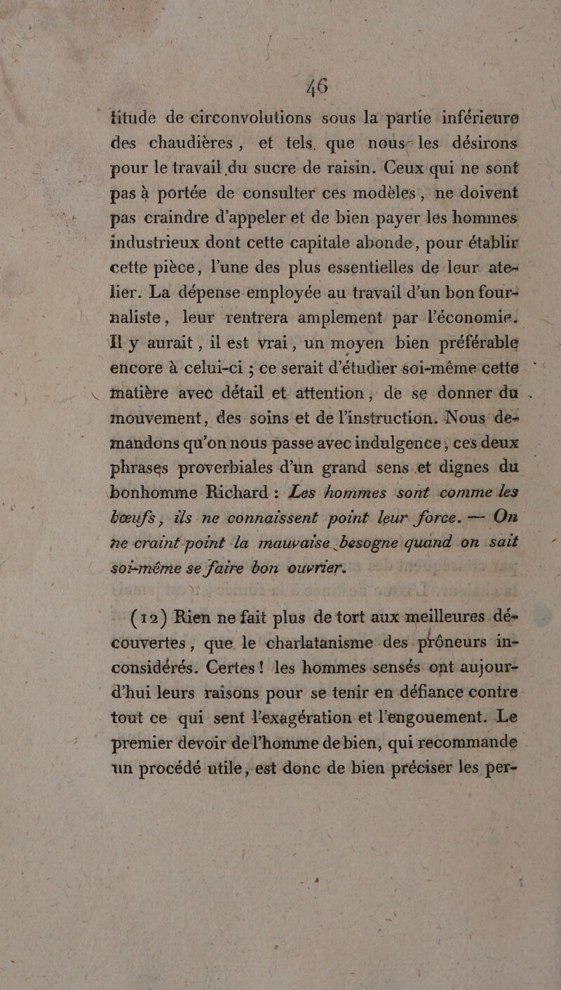 Htude de circonvolutions sous la partie inférieure des chaudières, et tels, que nous-les désirons pour le travail du sucre de raisin. Ceux qui ne sont pas à portée de consulter ces modèles, ne doivent pas craindre d'appeler et de bien payer les hommes industrieux dont cette capitale abonde, pour établir cette pièce, l’une des plus essentielles de leur ate- lier. La dépense employée au travail d’un bon four: naliste, leur rentrera amplement par l'économie. EH Yÿ aurait, ilest vrai, un moyen bien préférable encore à celui-ci ; ce serait d'étudier soi-même cette matière avec détail et attention, de se donner du . mouvement, des soins et de l'instruction. Nous de- mandons qu’on nous passe avec indulgence; ces deux phrases proverbiales d’un grand senset dignes du bonhomme Richard : Les hommes sont comme les bœufs, is ne connaïssent point leur force. — On ne craint point la mauvaise besogne ue on sait soi-même se faire bon ouvrier. | - (12) Rien ne fait plus de tort aux x meilleures dé couvertes, que le charlatanisme des. prôneurs in- considérés. Certes! les hommes sensés ont aujour- d’hui leurs raisons pour se tenir en défiance contre tout ce qui sent l’exagération et l'engouement. Le premier devoir del’homme debien, qui recommande un procédé utile, est donc de bien préciser les per-
