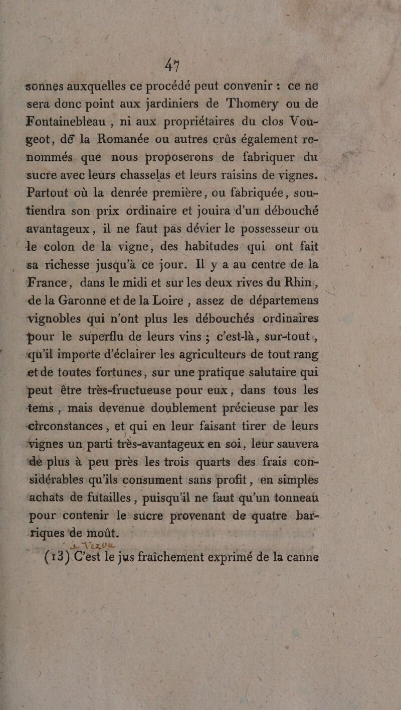 &lt; 41] | sonnes auxquelles ce procédé peut convenir: ce ne sera donc point aux jardiniers de Thomerÿy ou de Fontainebleau ; ni aux propriétaires du clos Vou- geot, dé la Romanée ou autres crûs également re- nommés que mous proposerons de fabriquer du sucre avec leurs chasselas et leurs raisins de vignes. Partout où la denrée première, ou fabriquée, sou- tiendra son prix ordinaire et jouira d’un débouché le colon de la vigne, des habitudes qui ont fait sa richesse jusqu’à ce jour. Il y a au centre de la France, dans le midi et sur les deux rives du Rhin, de la Garonne et de la Loire , assez de départemens vignobles qui n’ont plus les débouchés ordinaires pour le superflu de leurs vins ; c'est-là, sur-tout, ‘qu'il importe d'éclairer les agriculteurs de tout rang etde toutes fortunes, sur une pratique salutaire qui peut être très-fructueuse pour eux, dans tous les tems , mais devenue doublement précieuse par les circonstances , et qui en leur faisant tirer de leurs vignes un parti très-avantageux en soi, léur sauvera de plus à peu près les trois quarts des frais con- sidérables qu'ils consument sans profit, en simples pour contenir le sucre See de quatre bar- _… ss ris ( 13) Cest * jus fraichement exprimé de la canne r