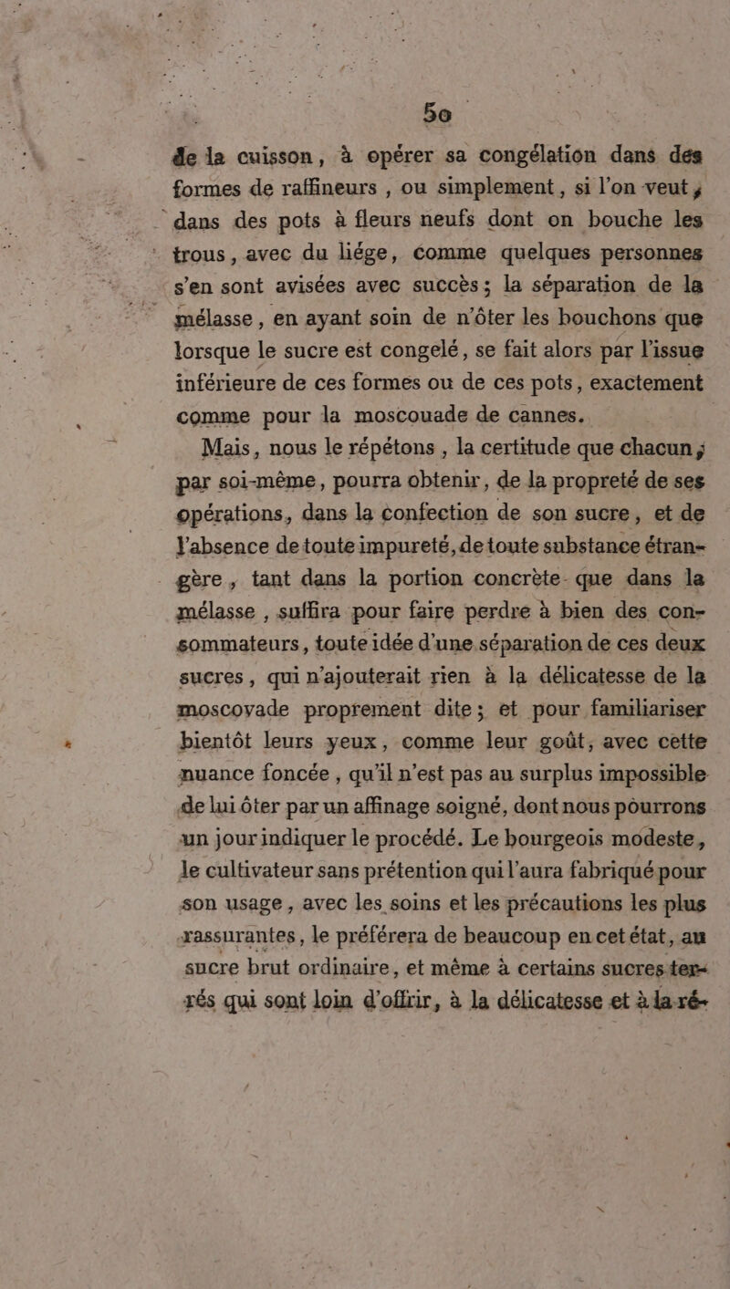 5e. de la cuisson, à opérer sa congélation dans dés formes de raffineurs , ou simplement, si l’on veut, - dans des pots à fleurs neufs dont on bouche les . trous, avec du liége, éomme quelques personnes s’en sont avisées avec succès; la séparation de la mélasse, en ayant soin de n'ôter les bouchons que lorsque le sucre est congelé, se fait alors par l'issue inférieure de ces formes ou de ces pots, exactement comme pour la moscouade de cannes. Mais, nous le répétons , la certitude que chacun ; par soi-même, pourra obtenir, de la propreté de ses opérations, dans la confection de son sucre, et de Vabsence detouteimpureté,detoute substance étran- gère, tant dans la portion concrète- que dans la mélasse , suffira pour faire perdre à bien des con- sommateurs, toute idée d'une séparation de ces deux sucres, qui n’ajouterait rien à la délicatesse de la moscovade proprement dite; et pour familiariser bientôt leurs yeux, comme leur goût, avec cette nuance foncée , qu'il n’est pas au surplus impossible de lui ôter par un affinage soigné, dent nous pourrons un jour indiquer le procédé. Le bourgeois modeste, le cultivateur sans prétention qui l'aura fabriqué pour son usage, avec les soins et les précautions les plus xassurantes, le préférera de beaucoup en cet état, au sucre brut ordinaire, et même à certains sucrester- rés qui sont loin d'offrir, à la délicatesse et à la ré-