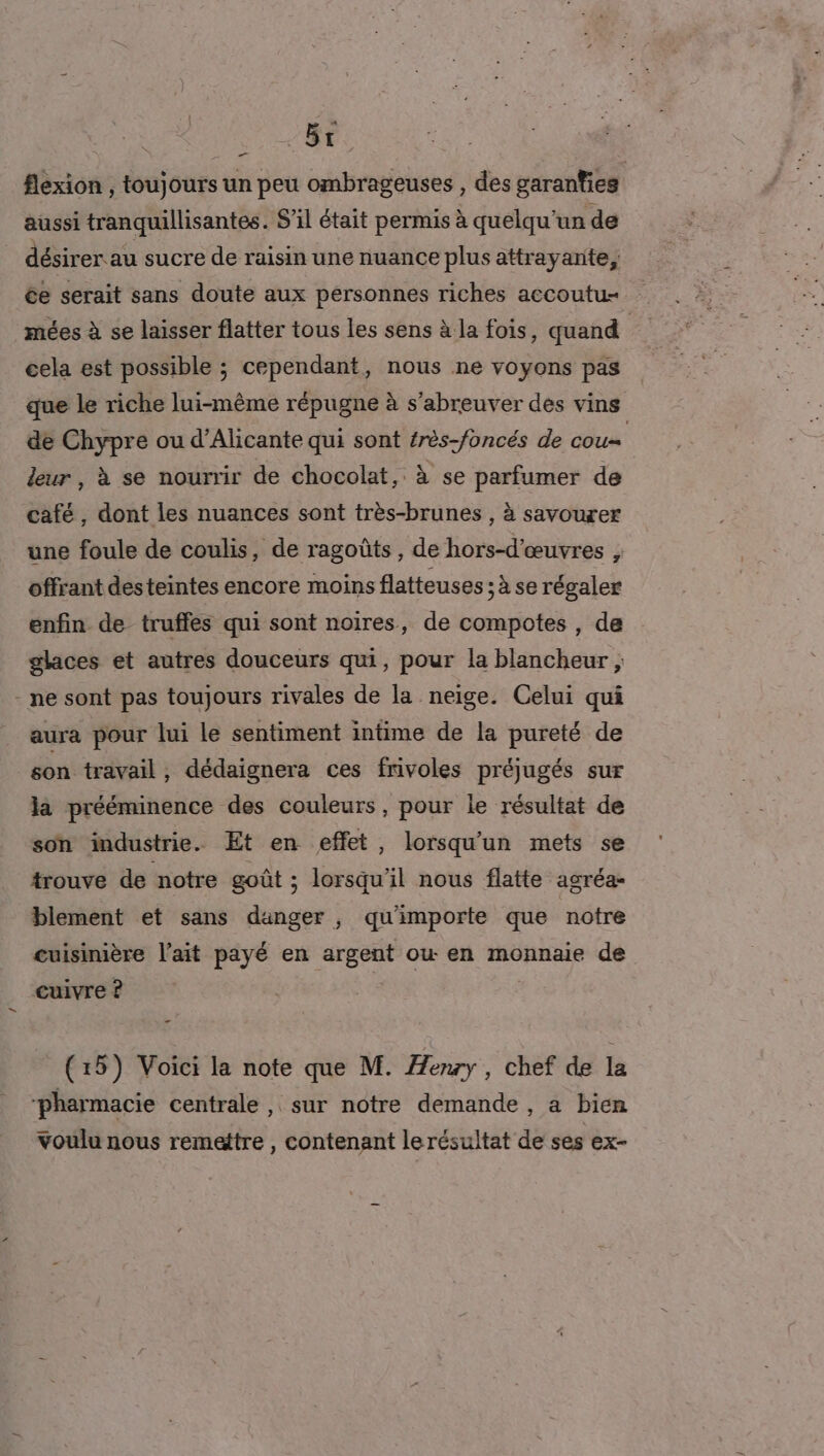 | HE flexion , toujours un peu ombrageuses , des garanties aussi tranquillisantes. S'il était permis à quelqu'un de désirer au sucre de raisin une nuance plus attrayante, ée serait sans doute aux personnes riches accoutu- mées à se laisser flatter tous les sens à la fois, quand | cela est possible ; cependant, nous ne voyons pas que le riche lui-même répugne à s’abreuver des vins de Chypre ou d’Alicante qui sont frès-foncés de cou leur, à se nourrir de chocolat, à se parfumer de café, dont les nuances sont très-brunes , à savourer une foule de coulis, de ragoûts, de hors-d'œuvres ; offrant desteintes encore moins flatteuses ;à se régaler enfin de truffes qui sont noires, de compotes , de glaces et autres douceurs qui, pour la blancheur ; - ne sont pas toujours rivales de la neige. Celui qui aura pour lui le sentiment intime de la pureté de son travail , dédaignera ces frivoles préjugés sur la prééminence des couleurs, pour le résultat de son industrie. Et en effet, lorsqu'un mets se trouve de notre goût ; lorsqu'il nous flatte agréa- blement et sans danger , qu'importe que notre cuisinière l'ait payé en argent ou en monnaie de cuivre ? # (15) Voici la note que M. Âenry , chef de la pharmacie centrale , sur notre demande, a bien voulu nous remettre , contenant lerésultat de ses ex-