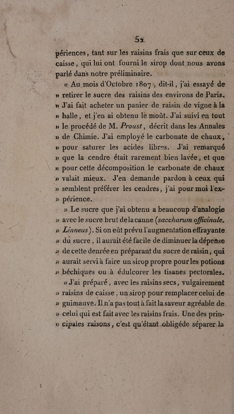 CTI » T LA L 4 L. gd L 4 « Au mois d'Octobre 1807, dit-il , j'ai Ms ss retirer le sucre des raisins des environs de Paris. halle, et j'en ai obtenu le moût. J'ai suivi en tout le procédé de M. Proust, décrit dans les Annales pour saturer les acides libres. J'ai remarqué que la cendre était rarement bien lavée, et que pour cette décomposition le carbonate de chaux valait mieux. J’en demande pardon à ceux qui semblent préférer les cendres, j'ai pour moi l'ex- périence.. 7. sd 0 » Le sucre que j'ai obtenu a beaucoup d’analogie avec le sucre brut delacanne (saccharum officinale. Linneus ). Si on eût prévu l'augmentation eflrayante du sucre, il aurait été facile de diminuer la dépense aurait servi à raie un sirop propre pour les potions béchiques ou à édulcorer les tisanes pectorales. » J'ai préparé, avec les raisins secs, vulgairement raisins de caisse , un sirop pour remplacer celui de. guimauve. Îl n’a pas tout à faitla saveur agréable de. celui qui est fait avec les raisins frais. Une des prin- cipales raisons, c’est qu'étant -obligéde séparer la