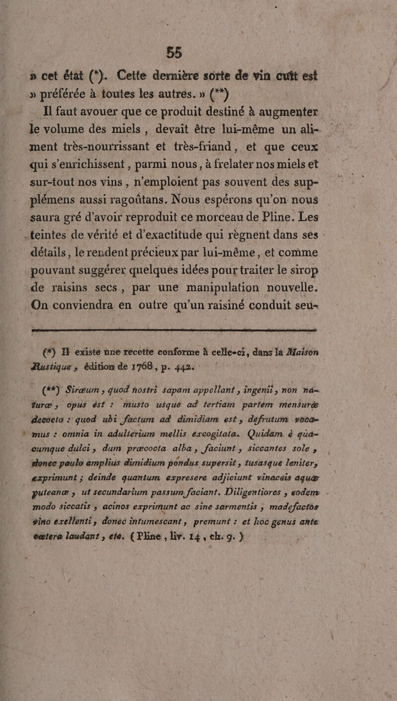 55 » cet état (*). Cette dernière sorte de vin cuit est » préférée à toutes les autres. » (°*) Il faut avouer que ce produit destiné à augmenter qui s’enrichissent , parmi nous, à frelater nos miels et sur-tout nos vins , n'emploient pas souvent des sup- plémens aussi ragoûtans. Nous espérons qu'on nous saura gré d’avoir reproduit cé morceau de Pline. Les teintes de vérité et d’exactitude qui règnent dans ses détails, le rendent précieux par lui-même, et comme pouvant suggérer quelques idées pour traiter le sirop de raisins secs, par une manipulation nouvelle. On conviendra en outre qu'un raisiné conduit seu- e&amp;) IR existe une recette conforme à cellcect, dans la Maison Austique , édition de 1768, p. 442. cé) Sirœum > quod ñostrè Sapam appellant , ingeni > n0n nd= #uræ ; opus ést : muslo usqué ad tertiäm parfém Mmensuræ decocta : quod ubi factum ad dimidiam est, defrutum vocæ * mus © omnia in adulierium mellis éxcogitata. Quidam à qüa- cumque dulci, dum præcocta alba , faciunt , siccantes sole sonec paulo emplius dümidium pondus. supersit , tusasque leniters | exprimunt ; deinde quantum expresere adjiciunt vinaceis aqu®æ modo siccatis ; acinos exprimunt ac sine sarmentis ; madefactos dino exellent, donéc intumescant, premunt : et loc genus ante