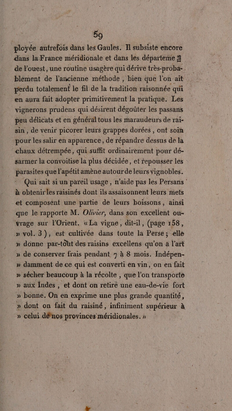 ployée autrefois dans les Gaules. Il subsiste encore dans la France méridionale et dans les départeme &amp; de Fouest, une routine usagère qui dérive très-proba- ! blément de l'ancienne méthode , bien que l'on ait perdu totalement le fil de la traditsofs raisonnée qui en aura fait adopter primitivement la pratique. Les vignerons prudens qui désirent dégoûter les passans peu délicats et en général tous les maraudeurs de rai- sin , de venir picorer leurs grappes dorées , ont soïñ pour les salir en apparence, de répandre dessus de la chaux détrempée, qui suffit ordinairement pour dé- sarmer la convoitise la plus décidée, et repousser les si) que l’apétit amène autour de leurs vignobles. Qui sait si un pareil usage, n’aide pas les Persans ‘ à obtenir les raisinés dont ils assaisonnent leurs mets et composent une partie de leurs boissons, ainsi que le rapporte M. Olivier, dans son excellent où- Yrage sur l'Orient. « La vigne, dit-il, (page 158, » vol. 3), est cultivée dans toute la Perse ; elle » donne par-tôüt des raisins excellens qu’on à l’art » de conserver frais pendant 7 à 8 mois. Indépen- » damment de ce qui est converti en vin, on en fait » sécher beaucoup à la récolte , que l’on transporte » aux indes, et dont on retiré une eau-de-vie fort » bonne. On en exprime une plus grande quantité, » dont on fait du raisiné, infiniment supérieur à » celui dénos provinces méridionales. »