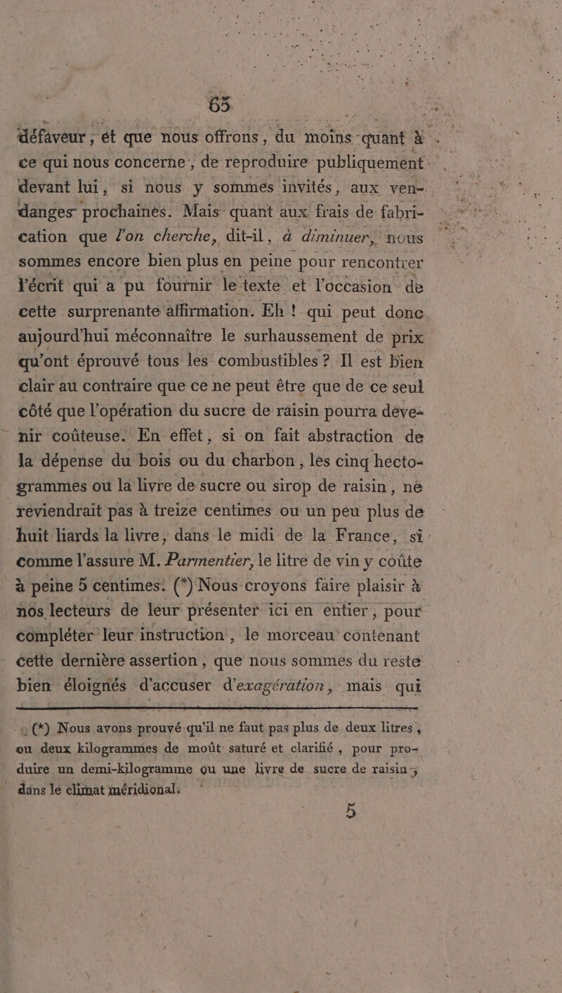défaveur ; ét que nous offrons, ‘du moins QE à. ce qui nous concerne , de reproduire publiquement devant lui, si nous y sommes invités, aux ven- danges prochaines. Mais quant aux frais de fabri- cation que l’on cherche, dit-il, à diminuer, ‘nous sommes encore bien plus en peine pour rencontrer l'écrit qui a pu fournir le texte et l’occasion de cette surprenante affirmation. Eh ! qui peut donc aujourd'hui méconnaître le surhaussement de prix qu'ont éprouvé tous les’ combustibles ? Il est bien clair au contraire que ce ne peut être que de ce seul côté que l’opération du sucre de raisin pourra deve- nir coûteuse. En effet, si on fait abstraction de la dépense du bois ou du charbon, les cinq hecto- grammes ou la livre de sucre ou sirop de raisin, né reviendrait pas à treize centimes ou un peu plus dé huit liards la livre, dans le midi de la France, si: comme l'assure M. Parmentier, le litre de vin y coûte à peine 5 centimes. (*) Nous croyons faire plaisir à nos. lecteurs de leur présenter ici en entier, pour compléter leur instruction, le morceau contenant cette dernière assertion , que nous sommes du reste bien éloignés d’accuser d'eragération, mais qui 0 (©) Nous avons prouvé qu'il ne faut pas plus de deux litres, ou deux kilogrammes de moût saturé et clarifié, pour pro- duire un demi-kilogramme ou une livre de sucre de raisin; dans le climat méridional. à