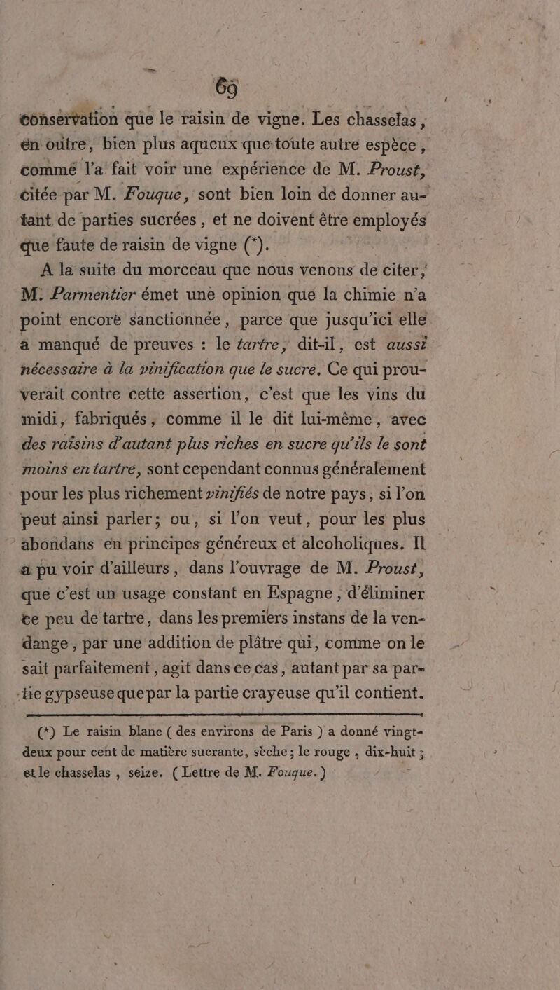 conservation que le raisin de vigne. Les chasselas , en outre, bien plus aqueux que toute autre espèce, commé Ja fait voir une expérience de M. Proust, citée par M. Fouque , sont bien loin de donner au- tant de parties sucrées , et ne doivent être employés que faute de raisin de vigne (*). A la suite du morceau que nous venons de citer ; M. Parmentier émet une opinion que la chimie n’a point encorè sanctionnée, parce que jusqu'ici elle a manqué de preuves : le artre, dit-il, est aussi nécessaire à la vinification que le sucre. Ce qui prou- verait contre cette assertion, c'est que les vins du midi, fabriqués ; comme il le dit lui-même, avec des raïsins d'autant plus riches en sucre qu’ils le sont moins en tartre, sont cependant connus généralement pour les plus richement »znzfiés de notre pays, si l’on peut ainsi parler; ou, si l’on veut, pour les plus abondans en principes généreux et alcoholiques. Il a pu voir d’ailleurs, dans l'ouvrage de M. Proust, que c’est un usage constant en Espagne , d'éliminer te peu de tartre, dans les premiers instans de la ven- dange , par une addition de plâtre qui, comme on le sait parfaitement , agit dans ce cas, autant par sa par- “be gypseuse que par la partie crayeuse qu'il contient. (*) Le raisin blanc ( des environs de Paris ) a donné vingt- deux pour cent de matière sucrante, sèche; le rouge , dix-huit ; et le chasselas , seize. (Lettre de M. Fouque.) Ë