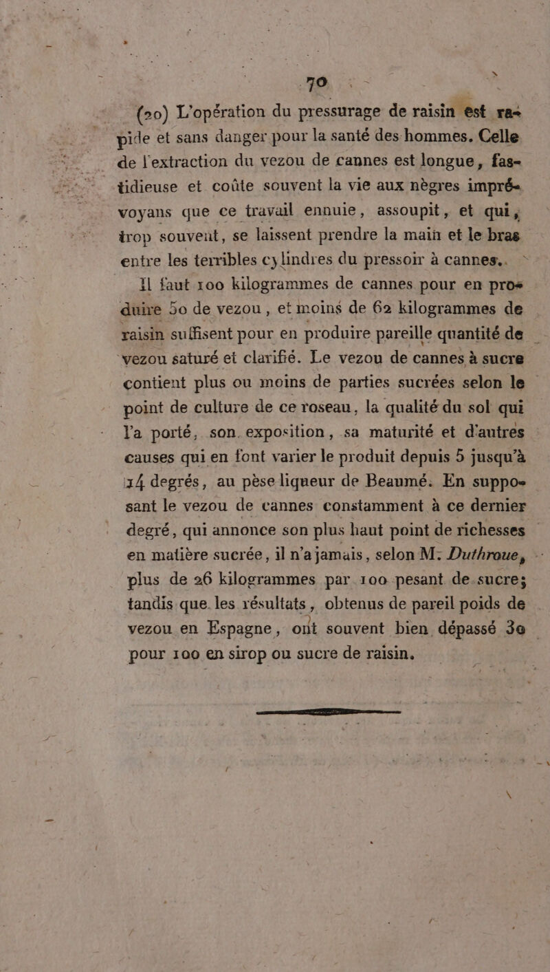 (20) L'opération du pressurage de raisin est Fa pide et sans danger pour la santé des hommes. Celle de l'extraction du vezou de cannes est longue, fas- tidieuse et coûte souvent la vie aux nègres impré- voyans que ce travail ennuie, assoupit, et qui, trop souveut, se laissent prendre la main et le bras entre les terribles cylindres du pressoir à cannes. IL faut 100 kilogrammes de cannes pour en pros duire 50 de vezou , et moins de 62 kilogrammes de raisin suffisent pour en produire pareille quantité de ‘vezou saturé et clarifié. Le vezou de cannes à sucre contient plus ou moins de parties sucrées selon le point de culture de ce roseau, la qualité du sol qui l'a porté, son exposition, sa maturité et d'autres causes qui en font varier le produit depuis 5 jusqu’à 14 degrés, au pèse liqueur de Beaumé: En suppo- sant le vezou de vannes constamment à ce dernier degré, qui annonce son plus haut point de richesses en malière sucrée, il n’a jamais, selon M: Duthroue, e plus de 26 kilogrammes par 100 pesant de.sucre; tandis que. les résultats, obtenus de pareil poids de vezou en Espagne, out souvent bien dépassé 30 pour 100 en sirop ou sucre de raisin.