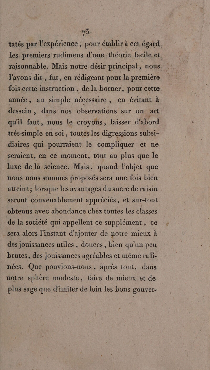ri 75. | tatés par l'expérience , pour établir à cet égard. les. premiers rudimens d’une théorie facile et. raisonnable. Mais notre désir principal , nous. avons dit, fut, en rédigeant pour la première fois cette instruction , de la borner, pour cette année , au simple nécessaire , en évitant à dessein , dans nos observations sur un art qu'il faut, nous le croyons , laisser d'abord très-simple en soi, toutes les digressions subsi- diaires qui pourraient le compliquer et ne seraient, en ce moment, tout au plus que le luxe de la science. Mais, quand l'objet que nous nous sommes proposés sera une fois bien atteint ; lorsque les avantages du sucre de raisin seront convenablement appréciés, et sur-tout obtenus avec abondance chez toutes les classes de la société qui appellent ce supplément, ce sera alors l'instant d'ajouter de notre mieux à des jouissances utiles , douces , bien qu’un peu brutes, des jouissances agréables et même raffi- nées. Que pouvions-nous, après tout, dans notre sphère modeste, faire de mieux et de plus sage que d’imiter de loin les bons gouver-