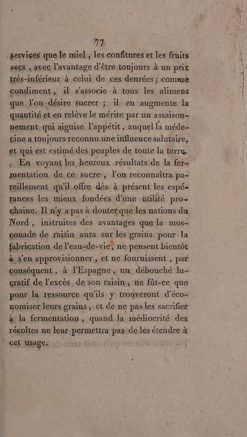 7% secs. , avec l’avantage d’être toujours à un prix trés-inférieur à celui de ces denrées ; comme condiment ; 1l s'associe à tous les alimens que l’on désire sucrer ; 1l en augmente la quantité et en relève lé mérite par un assaison- nement. qu aiguise l’appétit , auquel la méde- cine a toujours reconnu une influence salutaire, + Œn voyant les heureux résultats de la fer: mentation de.ce sucre , l’on reconnaitra pa- reillement qu'il offre dès: à présent les espé= rances les mieux fondées d’une ‘utilité pro- chaine, Il ny apas à douter que les nations du Nord , instruites des avantages que la mos- couade de raisin aura sur lés grains pour la faprication de l’eau-de-vie, ne pensent bientôt à s’en anbRoNsIONREr et ne fournissent , par _ cratif de l'excès. de son raisin, ne fût-ce que pour. la ressource qu'ils y trouveront d’éco- nomiser leurs grains, et de ne pas les sacrifier à la fermentation , quand la médiocrité des L-xiQues ne leur permettra pas-de les étendre à cet usage. af