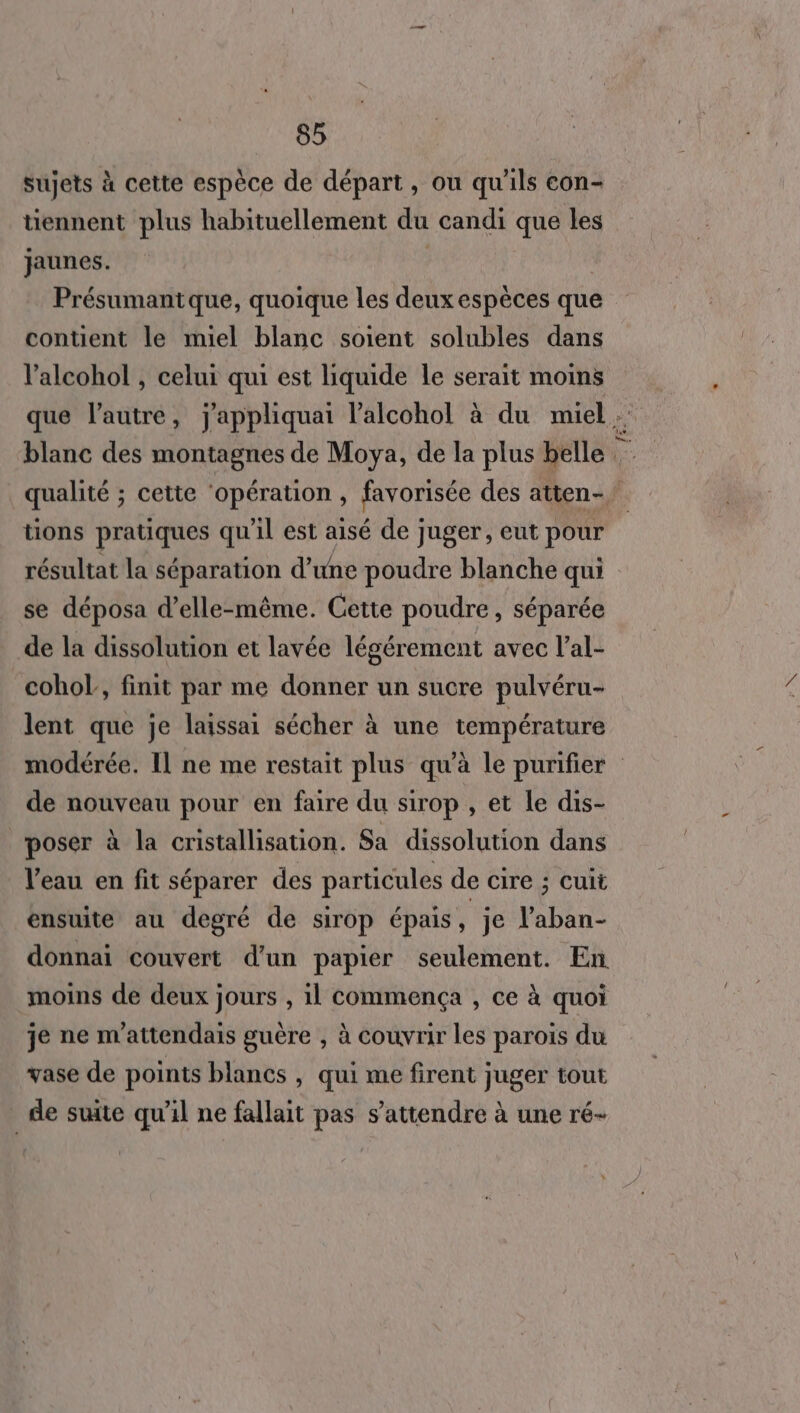 sujets à cette espèce de départ, ou qu'ils con- tiennent plus habituellement du candi que les jaunes. Présumantque, quoique les deux espèces que contient le miel blanc soient solubles dans l'alcohol , celui qui est liquide le serait moins que l’autre, jappliquai l'alcohol à du muel blanc des montagnes de Moya, de la plus belle qualité ; cette ‘opération , favorisée des atten- tions pratiques qu'il est aisé de juger, eut pour résultat la séparation d'une poudre blanche qui se déposa d'elle-même. Cette poudre, séparée de la dissolution et lavée légérement avec l’al- cohol, finit par me donner un sucre pulvéru- lent que je laissai sécher à une température modérée. Il ne me restait plus qu'à le purifier de nouveau pour en faire du sirop , et le dis- poser à la cristallisation. Sa dissolution dans l’eau en fit séparer des particules de cire ; cuit ensuite au degré de sirop épais A je l’aban- donnai couvert d'un papier seulement. En moins de deux jours , il commença , ce à quoi je ne m'attendais guère , à couvrir les parois du vase de points blancs , qui me firent juger tout | de suite qu’il ne fallait pas s'attendre à une ré-