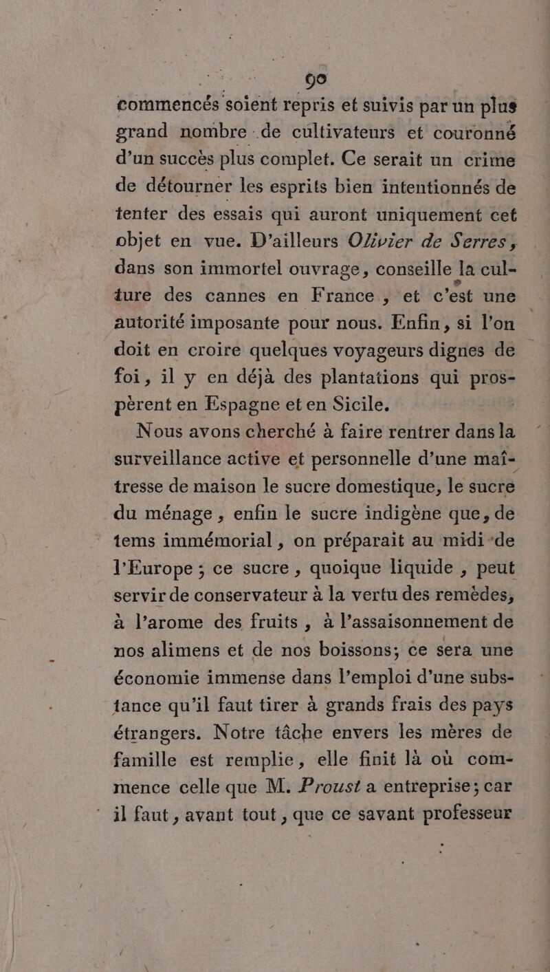 00 commencés soient repris et suivis par un plus grand nombre de cultivateurs et couronné d’un succès plus complet. Ce serait un crime de détourner les esprits bien intentionnés de tenter des essais qui auront uniquement cet objet en vue. D'ailleurs OZvier de Serres, dans son immortel ouvrage, conseille Ja cul- ture des cannes en France , et c est une autorité imposante pour nous. Enfin, si l’on doit en croire quelques voyageurs dignes de foi, il y en déjà des plantations qui pros- pérent en Espagne et en Sicile. Nous avons cherché à faire rentrer dans la surveillance active et personnelle d’une maf- tresse de maison le sucre domestique, le sucre du ménage , enfin le sucre indigène que, de tems immémorial , on préparait au midi-de l'Europe ; ce sucre , quoique liquide , peut servir de conservateur à la vertu des remèdes, à l’arome des fruits, à l’assaisonnement de nos alimens et de nos boissons; ce sera une économie immense dans l’emploi d’une subs- tance qu'il faut tirer à grands frais des pays étrangers. Notre tâche envers les mères de famille est remplie, elle finit là où com- mence celle que M. Proust a entreprise; car il faut , avant tout , que ce savant professeur