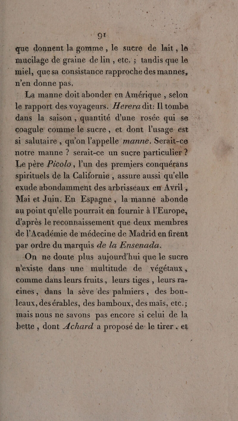 9x . que donnent la gomme , le sucre de lait, le mucilage de graine de lin , eïc. ; tandis que le _ miel, quesa consistance rapproche des MARTOSS | n'en donne pas. La manne doit abonder en PARU: selon le rapport des voyageurs. Æerera dit: ILtombe dans la saison , quantité d'une rosée qui se coagule comme le sucre, et dont l'usage est si salutaire , qu'on l'appelle manne. Serait-ce | notre manne ? serait-ce un sucre particulier ? Le père Picolo, l'un des premiers conquérans spirituels de la Californie , assure aussi qu'elle exude abondamment des arbrisséaux en Avril , Mai et Juim. En Espagne , la manné abonde au point qu’elle pourrait en fournir à l'Europe, d’après le reconnaissement que deux membres _ de l'Académie de médecine de Madrid en firent par ordre du marquis de la Ensenada. On ne doute plus aujourd’hui que le sucre n'existe dans une multitude de végétaux, comme dans leurs fruits, leurs tiges , leurs ra- eines, dans la sève des palmiers, des bou- leaux, des érables, des bamboux, des maïs, etc.; mais nous ne savons pas encore si celui de la bette , dont Æchard a proposé de le tirer . et