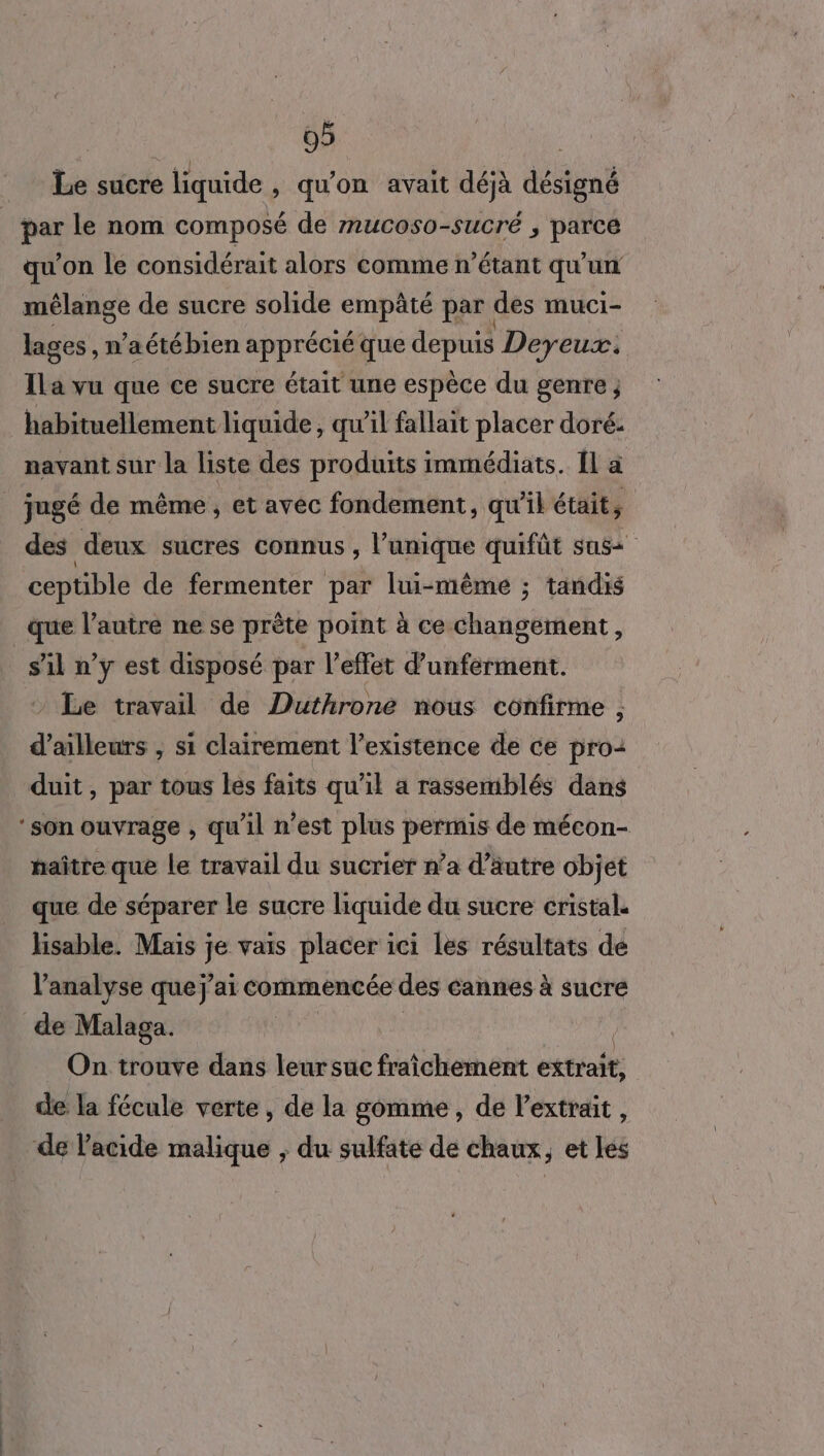Le sucre liquide , qu’on avait déjà désigné pa le nom composé de mucoso-sucré ; parce qu’on le considérait alors comme n'étant qu'un mélange de sucre solide empâté par | des muci- lages , n’aétébien apprécié que depuis Deyeux. Ila vu que ce sucre était une espèce du genre ; habituellement liquide, qu’il fallait placer doré: navant sur la liste des produits immédiats. 11 à _ jugé de même à et avec fondement, qu'il était, des deux sucres connus , l'unique quifût sas cepüble de fermenter par lui-même ; tandis que l’autre ne se prête point à ce changement, sil n’y est disposé par l'effet d’unferment. : Le travail de Duthrone nous confirme , d’ailleurs ; si clairement l'existence de ce pro: duit, par tous les faits qu'il a rassemblés dans ‘son ouvrage , qu’il n’est plus permis de mécon- baître que le travail du sucrier n’a d’äutre objet que de séparer le sucre liquide du sucre cristal. lisable. Mais je vais placer ici les résultats de l'analyse quej'ai commencée des cannes à sucre de Malaga. On trouve dans leur sue fraîchement éxtrate: de la fécule verte, de la gomme, de l'extrait, de l'acide malique , du sulfate de chaux, et les