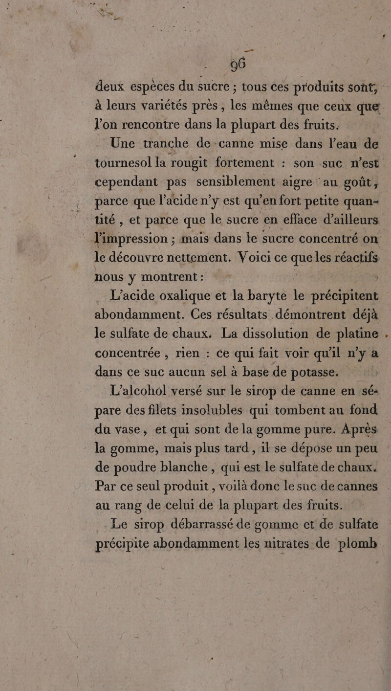 96 f / l’on rencontre dans la plupart des fruits. Une tranche de canne mise dans l’eau de tournesol la rougit fortement : son suc m'est cependant pas sensiblement aigre ‘au goût, parce que l'acide n’y est qu'en fort petite quan- tité , et parce que le sucre en efface d’ailleurs le découvre nettement. Voici ce eh les réactifs nous y montrent : abondamment. Ces résultats démontrent déjà le sulfate de chaux. La dissolution de platine concentrée , rien : Ce qui fait voir qu'il n DA a dans ce suc aucun sel à base de potasse. L’alcohol versé sur le sirop de canne en sé pare des filets insolubles qui tombent au fond du vase, et qui sont de la gomme pure. Après la gomme, mais plus tard , il se dépose un peu de poudre blanche , qui est Le sulfate de chaux. Par ce seul produit , voilà donc le suc de cannes au rang de celui de la plupart des fruits. . Le sirop débarrassé de gomme et de sulfate précipite abondamment les nitrates dé plomb LA
