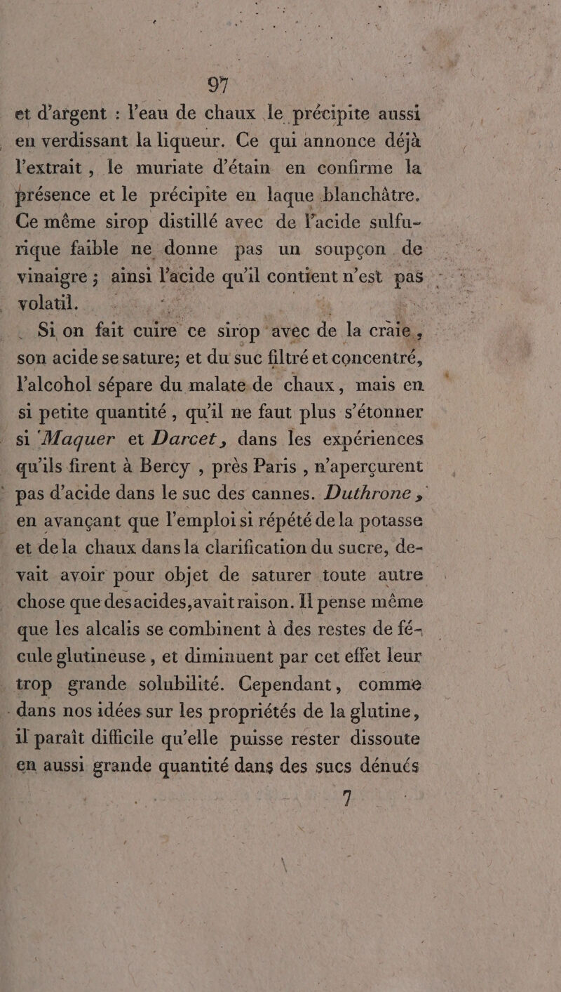 et d'argent : l’eau de chaux le précipite aussi en verdissant la liqueur. Ce qui annonce déjà l'extrait, le muriate d’étain en confirme la présence et le précipite en laque blanchâtre. Ce même sirop distillé avec de l'acide sulfu- vinaigre ; ainsi acide qu'il contient n'est pas volatil. | | Si on fait cuire ce sirop ‘avec de la craie d son acide sesature; et du suc filtré et concentré, l’alcohol sépare du malate. de chaux, mais en. si petite quantité, qu'il ne faut plus s’étonner si Maquer et Darcet, dans les expériences qu'ils firent à Bercy , près Paris , n’aperçurent - pas d'acide dans le suc des cannes. Duthrone , en avançant que l emploi si répété de la potasse et de la chaux dans la clarification du sucre, de- vait avoir pour objet de saturer toute autre chose que desacides,avait raison. Il pense même que les alcalis se combinent à des restes de fé- cule glutineuse , et diminuent par cet effet leur trop grande solubilité. Cependant, comme dans nos idées sur les propriétés de la glutine, 11 paraît diflicile qu’elle puisse rester dissoute en aussi grande quantité dans des sucs dénués ne