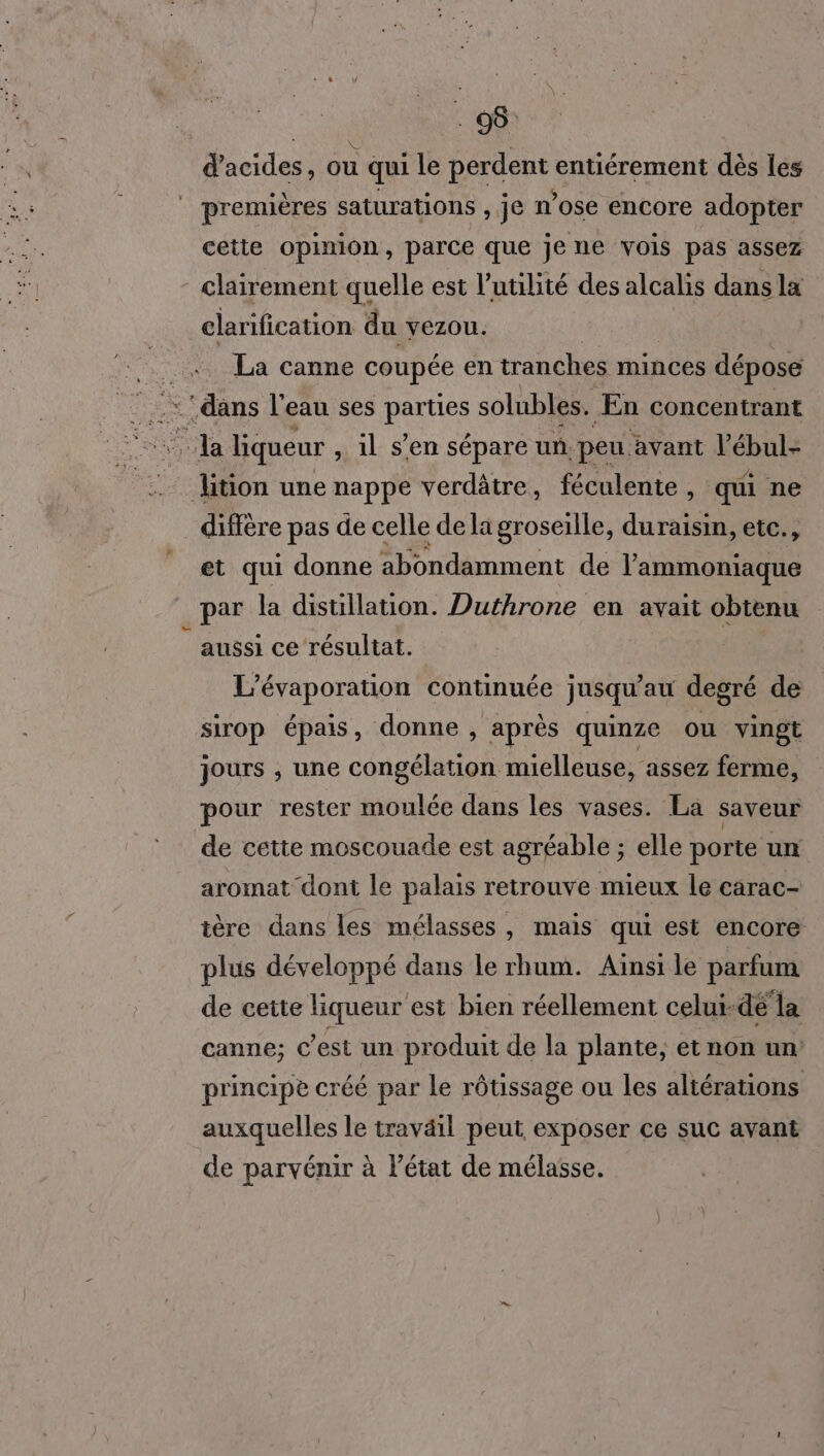 . 08: d acides, ou qui le perdent entiérement dès les | premières saturations , je ose encore adopter cette opinion, parce que je ne vois pas assez clairement quelle est l'utilité des alcalis dans la clarification du VEZOU. La canne coupée en tranches minces dépose : ‘dans l’eau ses nous solubles. ÆEn concentrant Ja liqueur , il s’en sépare un. peu avant As tion une nappe verdâtre, féculente, qui ne _ diffère pas de celle dela groseille, duraisin, etc., et qui donne abondamment de l'ammoniaque par la distillation. Duthrone en avait obtenu | aussi ce résultat. L'évaporation continuée jusqu au degré de sirop épais, donne , aprés quinze ou vingt jours , une congélation mielleuse, assez ferme, pour rester moulée dans les vases. La saveur de cette moscouade est agréable ; elle porte un aromat dont le palais retrouve mieux le carac- tère dans les mélasses, mais qui est encore plus développé dans le rhum. Aïnsi le parfum de cette liqueur est bien réellement celui-dé la canne; c’est un produit de la plante, et non un principe créé par le rôtissage ou les altérations auxquelles le traväil peut exposer ce suc avant de parvénir à l’état de mélasse.