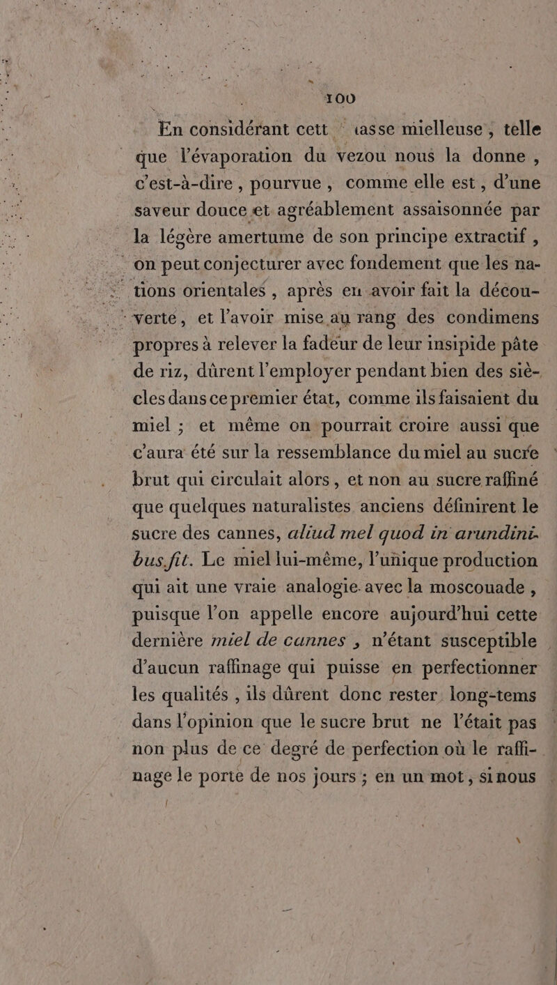 En considérant cett ‘ asse mielleuse , telle que l’évaporation du vezou nous la donne , c'est-à-dire , pourvue, comme elle est, d’une saveur douce æt agréablement assaisonnée par la légère amertume de son principe extractif , _. on peut conjecturer avec fondement que les na- : tions orientales , après en avoir fait la décou- | É verte , et l'avoir mise au rang des condimens propres à relever la fadeur de leur insipide pâte de riz, dûrent l’employer pendant bien des siè- cles dans ce premier état, comme ils faisaient du miel ; et même on pourrait croire aussi que c'aura été sur la ressemblance du miel au sucre brut qui circulait alors, et non au sucre raffiné que quelques naturalistes anciens définirent le sucre des cannes, aliud mel quod in arundini. bus.fit. Le miel lui-même, l'unique production qui ait une vraie analogie avec la moscouade, puisque l’on appelle encore aujourd’hui cette dernière miel de cunnes ; n'étant susceptible d'aucun raffinage qui puisse en perfectionner les qualités , ils dûrent donc rester long-tems dans l’opinion que le sucre brut ne l'était pas non plus de ce degré de perfection où le raffi- nage le porte de nos jours ; en un mot, sinous [