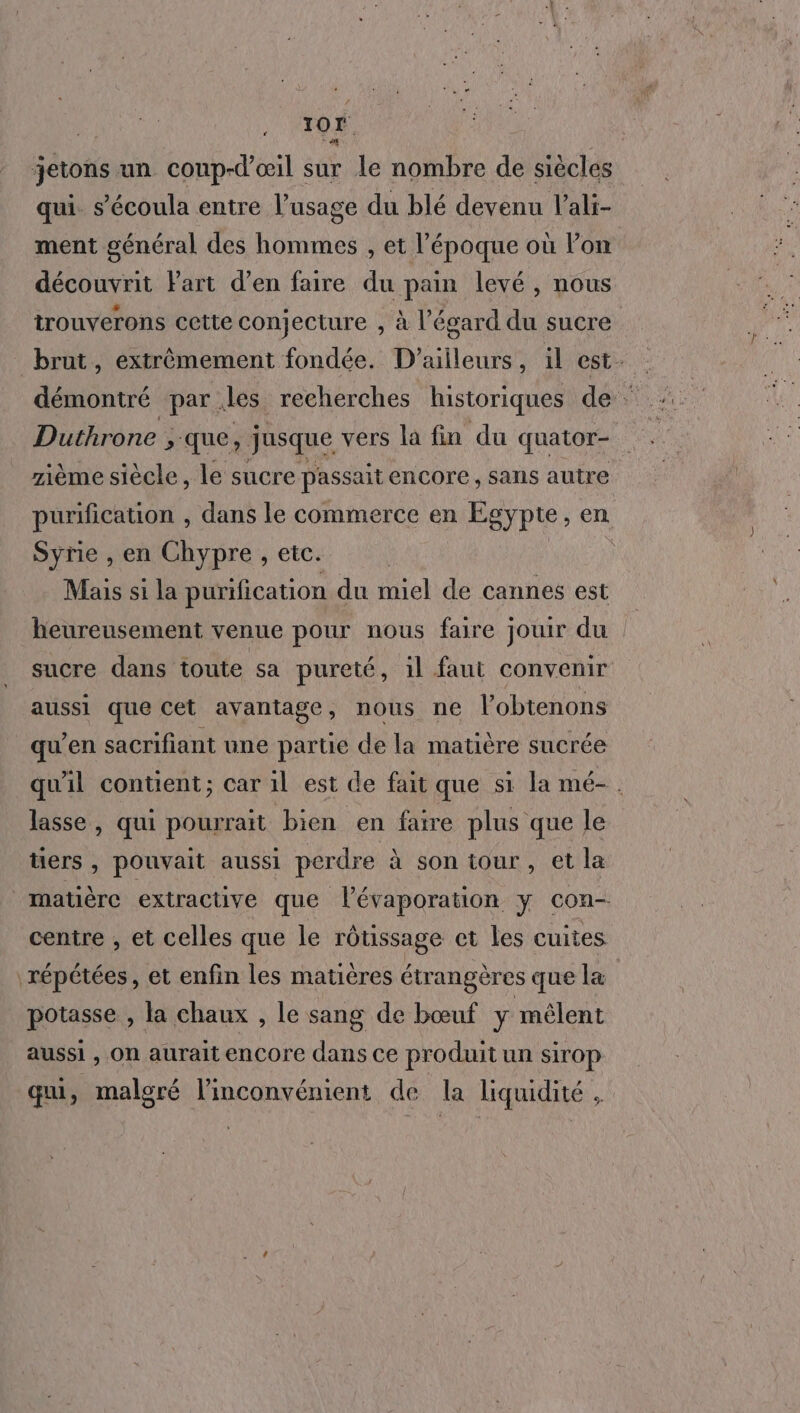 jetons un coup-d’œil sur le nombre de siècles qui. s’'écoula entre l’usage du blé devenu l’ali- ment général des hommes , et l’époque où Pon découvrit Part d’en faire du pain levé , nous trouverons cette conjecture , à l’égard du sucre brut, extrêmement fondée. D'ailleurs, il est. démontré par. des recherches historiques de : Duthrone , que, jusque vers la fin du quator- zième siècle, le sucre passaitencore, sans autre purification , dans le commerce en Egypte, en Syrie , en Chypre , etc. R : Mais si la purification du miel de cannes est heureusement venue pour nous faire jouir du sucre dans toute sa pureté, il faut convenir aussi que cet avantage, nous ne l’'obtenons qu’en sacrifiant une partie de la matière sucrée quil contient; car il est de fait que si la mé-. lasse , qui pourrait bien en faire plus que le tiers , pouvait aussi perdre à son tour, et la matière extractive que l’évaporation y con- centre , et celles que le rôtissage et Les cuites répétées, et enfin les matières étrangères que la potasse , la chaux , le sang de bœuf y mêlent aussi , On aurait encore dans ce produit un sirop qui je malgré l'inconvénient de la liquidité,