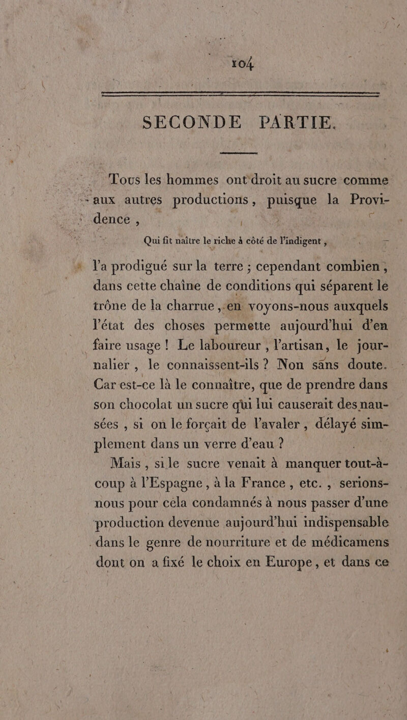 SECONDE PARTIE. Tous les hommes ont'droit au sucre comme “aux autres productions, puisque la Provi- dence , | : | # Qui fit naître le riche à côté de l’indigent, ï * l’a prodigué sur la terre ; cependant combien, dans cette chaîne de conditions qui séparent le trône de la charrue ,-en voyons-nous auxquels Vétat des choses permette aujourd’hui d'en faire usage ! Le laboureur , l'artisan, le jour- nalier, le connaïssent-ils ? Non säns doute. Car est-ce là le connaître, que de prendre dans son chocolat un sucre qui lui causerait des nau- sées , si on le forçait de Vavaler, délayé sim- plement dans un verre d’eau ? Mais , sile sucre venait à manquer tout-à- coup à l'Espagne, à la France , etc. , serions- nous pour céla condamnés à nous passer d’une production devenue aujourd’hui indispensable dans le genre de nourriture et de médicamens dont on a fixé le choix en Europe, et dans ce