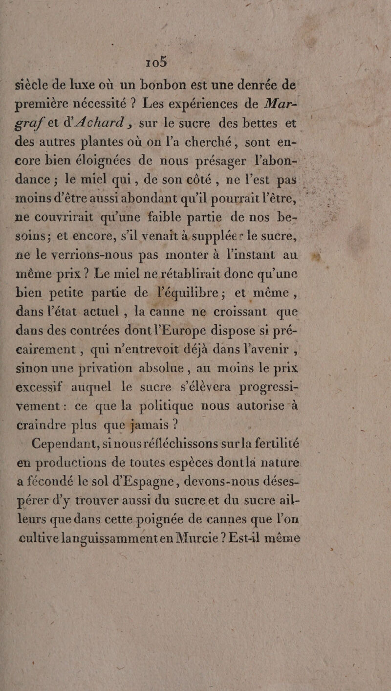 siècle de luxe où un bonbon est une denrée de première nécessité ? Les expériences de Mar- soins; et encore, sil venait à suppléer le sucre, ne le verrions-nous pas monter à l'instant au même prix ? Le miel ne rétablirait donc qu’une bien petite partie de l'équilibre ; ; et même, dans l’état actuel , la canne ne croissant que dans des contrées dont l Europe dispose si pré- sinon une privation absolue, au moins le prix excessif auquel le sucre s’élèvera progressi- vement: ce que la politique nous autorise -à craindre plus que jamais ? Cependant, sinousréfléchissons it fertilité en productions de toutes espèces dontla nature a fécondé le sol d'Espagne, devons-nous déses- pérer d'y trouver aussi du sucre et du sucre ail- leurs que dans cette poignée de cannes que l’on cultive languissamment en Murcie ? Est-:l même 5.