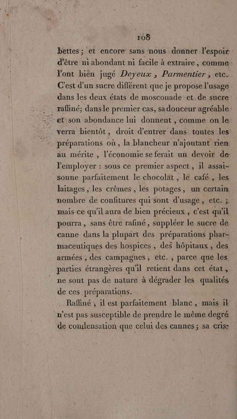 bettes ; et encore sans nous. diet l'espoir d’être ni abondant ni facile à extraire, comme : Vont bièn jugé Deyeux , Parmentier ; etc. C’est d’un sucre différent que je propose l'usage dans les deux états de moscouade : et, de sucre: . raffiné; dans le premier cas, sa douceur agréable: verra bientôt, droit d'entrer dans toutes les: préparations où, la blancheur n’ajoutant rien au mérite , l’économie se ferait un devoir de: Femployer : sous ce premier aspect, il assai- sonne parfaitement le chocolat , ke café , les laitages , les crèmes , les potages, un sa mombre de confitures qui sont d'usage, etc. mais ce qu'il aura de bien précieux , c’est qu’ il pourra, sans être rafiné, suppléer le sucre de canne dans la plupart préparations phar- maceutiques des hospices , des hôpitaux , des armées ; des campagnes, etc. , parce que les parties étrangères qu'il retient dans cet état, ne sont pas de nature à dégrader les qualités de ces préparations. Raffiné , 1l est parfaitement blanc , mais 1 n’est pas susceptible de prendre le même degré de conglensation que celui des cannes; sa cris: