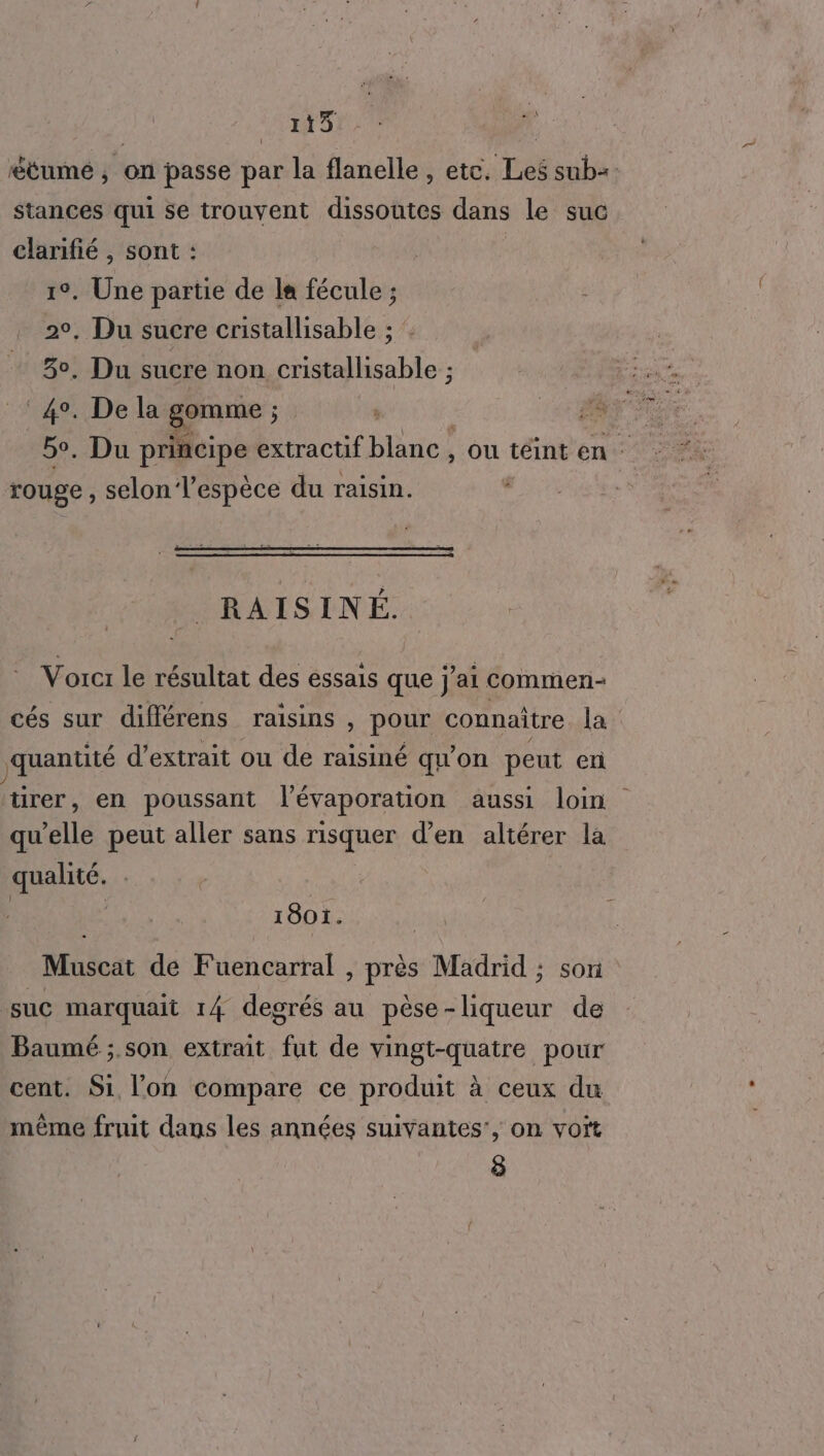 pins dl tumé , on passe par la flanelle, etc. Les sub= stances qui se trouvent dissoutes dans le suc clarifié , sont : 1°. Une partie de la fécule ; 2°, Du sucre cristallisable ; : 3°, Du sucre non cristallisable ; 4°. De la gomme ; ; rouge , selon Tespèce du raisin. RAISINÉ. Vorct le résultat des essais que j'ai commen cés sur différens raisins , pour connaître la quantité d'extrait ou de raisiné qu’on peut eri tirer, en poussant l'évaporation aussi loin qu'elle peut aller sans risquer d’en altérer la qualité. 1801. Muscat de Fuencarral , près Madrid ; son suc marquait 14 degrés au pèse-liqueur de Baumé ;.son extrait fut de vingt-quatre pour cent. S1 l’on compare ce produit à ceux du même fruit dans les années suivantes’, on voït 8