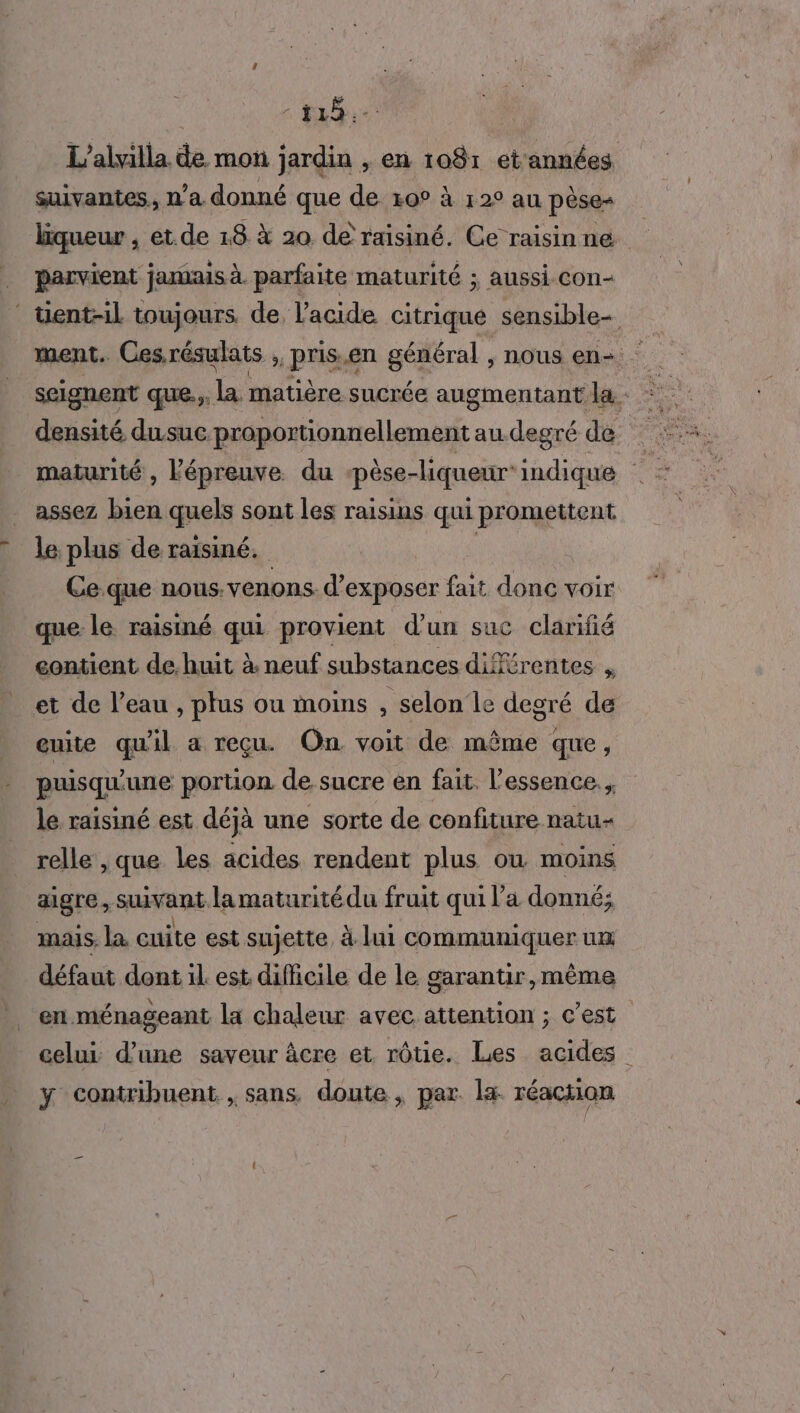 25e suivantes, n'a donné que de 10° à 12° au pèse= parvient jamais à. parfaite maturité ; aussi. con- densité du.suc proportionnellement au. degré de maturité , lépreuve. du ‘pèse-liqueur* indique assez bien quels sont les raisins qui promettent le plus de raisiné. : Ce-que nous.venons. d'exposer fait donc voir que le raisiné qui provient d'un suc clarifé contient de. huit à. neuf substances différentes , et de l’eau , plus ou moins ' selon le degré de euite qu'il a reçu On voit de même que, puisqu'une portion de sucre en fait. l'essence. , le raisiné est déjà une sorte de confiture natu- relle , que les acides rendent plus ou moins aigre, suivant lamaturité du fruit qui l’a donné; mais. la cuite est sujette, à lui communiquer um défaut dont il est difficile de le garantir,mèême en.ménageant la chaleur avec attention ; c’est y contribuent , sans. doute, par la réaction