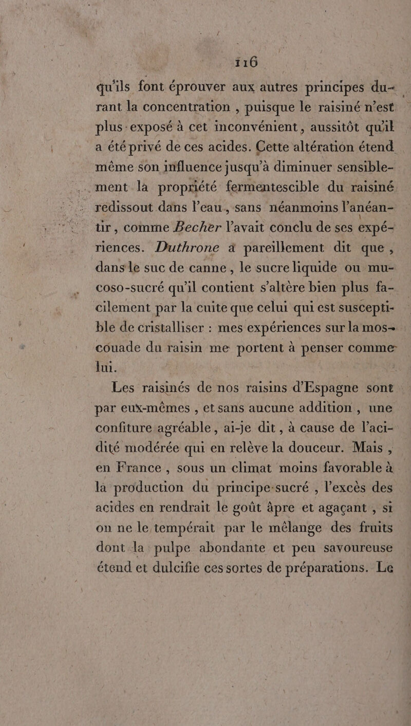 qu'ils font éprouver aux autres principes du- rant la concentration , puisque le raisiné n’est plus exposé à cet inconvénient, aussitôt quAk a été privé de ces acides. Cette altération étend même son influence jusqu’à diminuer sensible- .ment là propriété fermentescible du raisiné redissout dans l’eau. sans néanmoins l’anéan- ür, comme Becher l'avait conclu de ses expé- riences. Duthrone à pareïllement dit que, dansle suc de canne, le sucre liquide ou mu- coso-sucré qu'il contient s’altère bien plus fa- cilement par la cuite que celui qui est suscepti- ble de cristalliser : mes expériences sur la mos- couade du raisin me portent à penser comme lui. ER Les raisinés de nos raisins d'Espagne sont ‘par eux-mêmes , et sans aucune addition , une confiture agréable, ai-je dit, à cause de l’aci- dité modérée qui en relève la douceur. Mais , en France , sous un climat moins favorable à la production du principe-sucré , l'excès des acides en rendrait le goût âpre et agaçant , si on ne le tempérait par le mélange des fruits dont la pulpe abondante et peu savoureuse étend et dulcifie ces sortes de préparations. Le