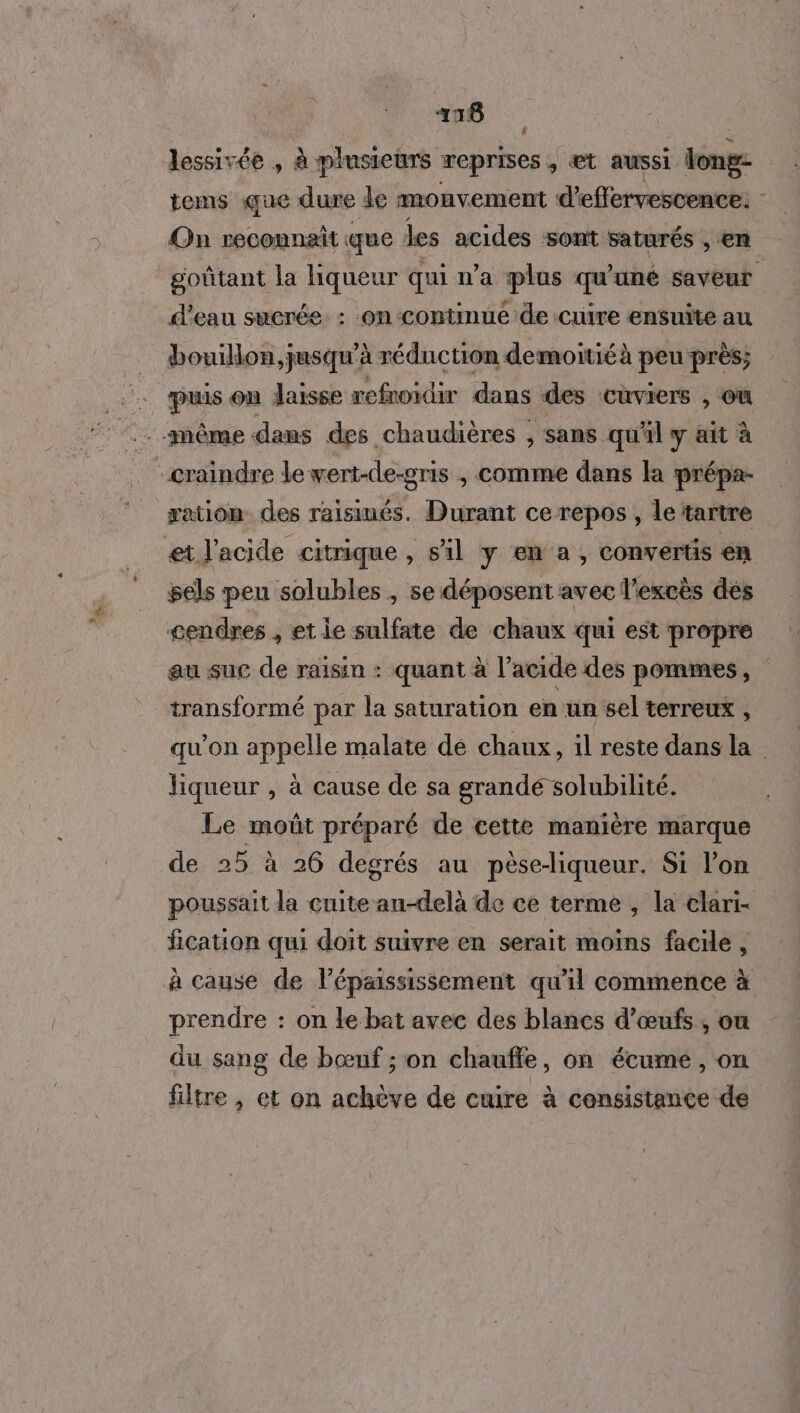 416 lessivée , à plusieurs reprises , €t aussi tongs tems que dure de mouvement d’effervescence: Qn reconnait que les acides sont saturés , en d'eau sucrée. : on continué de cuire ensuite au bouillon, jusqu'à réduction demoitié à peu près; puis on Jaisse refnoidir dans des CUVIEIS , OÙ même dans des chaudières ; sans qu'il y ait à craindre le wert-de-gris ;, comme dans la prépa- xation des raisinés. Durant ce repos , le tartre et l'acide citrique , s'il y en a, convertis en sels peu solubles , se déposent avec l'excès dés cendres , et le sulfate de chaux qui est propre transformé par la saturation en un sel terreux , liqueur , à cause de sa grandé solubilité. Le moût préparé de cette manière marque de 25 à 26 degrés au pèse-liqueur. Si l’on fication qui doit suivre en serait moins facile, à cause de l’épaississement qu'il commence à prendre : on le bat avec des blancs d'œufs, ou du sang de bœnf ; on chauffe, on écumeé , on filtre , et on achève de cuire à censistance de