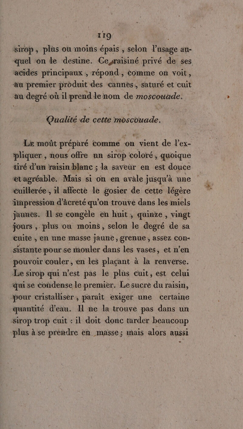 sirop, plus ou moins épais , selon l'usage au- quel on le destine. Ceyraïsiné privé de ses acides principaux , répond, comme on voit, au premier produit des cannes, saturé et cuit au degré où ilprend le nom de moscouade. Qualité de cette moscouade. Le moût préparé comme on vient de l’ex- pliquer , nous offre un sirop coloré, quoique tiré d’un raisin blanc ; la saveur en est douce æt agréable. Mais si on en avale jusqu'à une cuillerée ; il affecte le gosier de cette légère irapression d’âcreté qu'on trouvé dans les miels jaunes. il se congèle en huit , quinze , vingt jours , plus ou moins, selon le degré de sa cuite ; en une masse jaune, grenue , assez COn- sistante pour se mouler dans les vases, et n’en “pouvoir couler , en les plaçant à la renverse. Le sirop qui n’est pas le plus cuit, est celui qui se condense le premier. Le sucre du raisin, pour cristalliser, parait exiger une certaine quantité d’eau. Il ne la trouve pas dans un sirop trop cuit : il doit donc tarder beaucoup plus à se prendre en masse; mais alors aussi LA